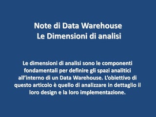 Note di Data Warehouse
Le Dimensioni di analisi
Le dimensioni di analisi sono le componenti
fondamentali per definire gli spazi analitici
all’interno di un Data Warehouse. L’obiettivo di
questo articolo è quello di analizzare in dettaglio il
loro design e la loro implementazione.
 