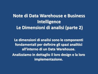Note di Data Warehouse e Business
Intelligence
Le Dimensioni di analisi (parte 2)
Le dimensioni di analisi sono le componenti
fondamentali per definire gli spazi analitici
all’interno di un Data Warehouse.
Analizziamo in dettaglio il loro design e la loro
implementazione.
 