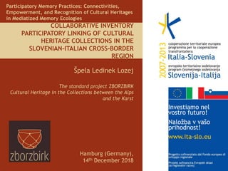 COLLABORATIVE INVENTORY
PARTICIPATORY LINKING OF CULTURAL
HERITAGE COLLECTIONS IN THE
SLOVENIAN-ITALIAN CROSS-BORDER
REGION
Špela Ledinek Lozej
The standard project ZBORZBIRK
Cultural Heritage in the Collections between the Alps
and the Karst
Participatory Memory Practices: Connectivities,
Empowerment, and Recognition of Cultural Heritages
in Mediatized Memory Ecologies
Hamburg (Germany),
14th December 2018
 