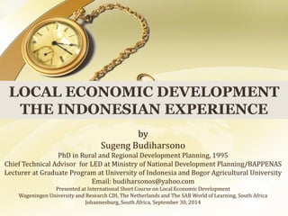 by 
Sugeng Budiharsono 
PhD in Rural and Regional Development Planning, 1995 
Chief Technical Advisor for LED at Ministry of National Development Planning/BAPPENAS 
Lecturer at Graduate Program at University of Indonesia and Bogor Agricultural University 
Email: budiharsonos@yahoo.com 
Presented at International Short Course on Local Economic Development 
Wageningen University and Research CDI, The Netherlands and The SAB World of Learning, South Africa 
Johannesburg, South Africa, September 30, 2014  