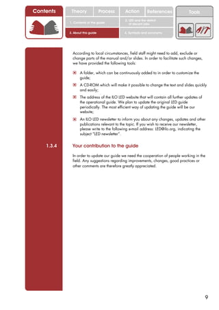 Contents     Theory               Process     Action         References               Tools
                                              2. LED and the deficit
            1. Contents of the guide             of decent jobs

            3. About this guide               4. Symbols and acronyms




              According to local circumstances, field staff might need to add, exclude or
              change parts of the manual and/or slides. In order to facilitate such changes,
              we have provided the following tools:

              ! A folder, which can be continuously added to in order to customize the
                   guide;
              ! A CD-ROM which will make it possible to change the text and slides quickly
                   and easily;
              ! The address of the ILO LED website that will contain all further updates of
                   the operational guide. We plan to update the original LED guide
                   periodically. The most efficient way of updating the guide will be our
                   website;
              ! An ILO LED newsletter to inform you about any changes, updates and other
                   publications relevant to the topic. If you wish to receive our newsletter,
                   please write to the following e-mail address: LED@ilo.org, indicating the
                   subject “LED newsletter”.


    1.3.4     Your contribution to the guide

              In order to update our guide we need the cooperation of people working in the
              field. Any suggestions regarding improvements, changes, good practices or
              other comments are therefore greatly appreciated.




                                                                                                9
 