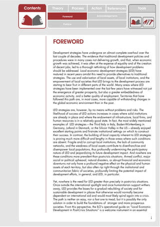 Contents   Theory             Process       Action       References                 Tools

                   Foreword                     Acknowledgements


                    Preface




           FOREWORD
           Development strategies have undergone an almost complete overhaul over the
           last couple of decades. The evidence that traditional development policies and
           procedures were in many cases not delivering growth, and that, when economic
           growth was achieved, it was often at the expense of equality and of the creation
           of decent jobs, led to a thorough rethinking of how development problems
           should be addressed. Local economic development strategies (LED) have
           matured in recent years amidst this need to provide alternatives to traditional
           strategies. The use and valorisation of local assets, of local institutions, and the
           empowerment of local societies that LED brings to the development process are
           starting to bear fruit in different parts of the world. Many areas where LED
           strategies have been implemented over the last few years have witnessed not just
           the emergence of greater prosperity, but also a greater embeddedness of
           economic activity, and a better quality of employment. Territories that have
           followed this path are, in most cases, more capable of withstanding changes in
           the global economic environment than in the past.

           LED strategies are, however, by no means without problems and risks. The
           likelihood of success of LED actions increases in cases where solid institutions
           are already in place and where the endowment of infrastructure, local firms, and
           human resources is in a relatively good state. In fact, the most widely mentioned
           examples of LED strategies – the Third Italy in Italy, Baden-Württemberg in
           Germany, Jutland in Denmark, or the Silicon Valley in the US – already enjoyed
           excellent starting points and first-rate institutional settings on which to construct
           their success. In contrast, the building of local capacity inherent to LED strategies
           is proving much more difficult and lengthy in those areas where such conditions
           are absent. Fragile and/or corrupt local institutions, the lack of community
           networks, and the weakness of local assets contribute to disenfranchise and
           disempower local populations, thus profoundly undermining the participatory
           nature of LED and jeopardizing its future development impact. And nowhere are
           these conditions more prevalent than post-crisis situations. Armed conflict, major
           social or political upheaval, natural disasters, or abrupt financial and economic
           downturns not only have a profound negative effect on the physical and human
           assets of each territory, but also often rip right through the institutional and
           communitarian fabric of societies, profoundly limiting the potential impact of
           development efforts, in general, and LED, in particular.

           Yet, nowhere is the need for LED greater than precisely in post-crisis situations.
           Once outside the international spotlight and once humanitarian support withers
           away, LED provides the bases for a gradual rebuilding of society and for
           sustainable development in places that otherwise would normally become
           dependent on international aid and would most likely spiral again into a crisis.
           The path is neither an easy, nor a fast one to tread, but it is possibly the only
           solution in order to build the foundations of stronger and more prosperous
           societies. From this perspective, the ILO’s operational guide on “Local Economic
           Development in Post-Crisis Situations” is a welcome instrument in an essential

                                                                                                i
 
