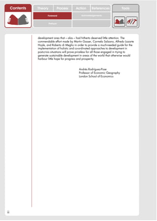 Contents   Theory             Process     Action      References               Tools

                        Foreword                   Acknowledgements


                         Preface




                development area that – alas – had hitherto deserved little attention. The
                commendable effort made by Martin Gasser, Carmela Salzano, Alfredo Lazarte
                Hoyle, and Roberto di Meglio in order to provide a much-needed guide for the
                implementation of holistic and co-ordinated approaches to development in
                post-crisis situations will prove priceless for all those engaged in trying to
                generate sustainable development in areas of the world that otherwise would
                harbour little hope for progress and prosperity.


                                                 Andrés Rodríguez-Pose
                                                 Professor of Economic Geography
                                                 London School of Economics




ii
 