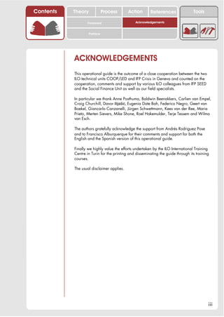 Contents   Theory             Process      Action       References                Tools

                  Foreword                     Acknowledgements


                    Preface




           ACKNOWLEDGEMENTS
           This operational guide is the outcome of a close cooperation between the two
           ILO technical units COOP/LED and IFP Crisis in Geneva and counted on the
           cooperation, comments and support by various ILO colleagues from IFP SEED
           and the Social Finance Unit as well as our field specialists.

           In particular we thank Anne Posthuma, Baldwin Beenakkers, Carlien van Empel,
           Craig Churchill, Davor Ilijašic, Eugenia Date Bah, Federico Negro, Geert van
           Boekel, Giancarlo Canzanelli, Jürgen Schwettmann, Kees van der Ree, Maria
           Prieto, Merten Sievers, Mike Shone, Roel Hakemulder, Terje Tessem and Wilma
           van Esch.

           The authors gratefully acknowledge the support from Andrés Rodriguez Pose
           and to Francisco Alburquerque for their comments and support for both the
           English and the Spanish version of this operational guide.

           Finally we highly value the efforts undertaken by the ILO International Training
           Centre in Turin for the printing and disseminating the guide through its training
           courses.

           The usual disclaimer applies.




                                                                                           iii
 
