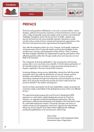 Contents   Theory             Process       Action        References                Tools

                    Foreword                      Acknowledgements


                     Preface




            PREFACE
            Territories and populations affected by a crisis such as armed conflicts, natural
            disasters, political and economic transitions or financial downturns, have to cope
            with a range of especially acute and complex social, economic and institutional
            challenges. Emergency actions like the provision of shelter, medical care,
            security and food are only some extremely important interventions usually
            carried out by a variety of local, national and international organisations in the
            short term and require enormous organisational and logistical efforts.

            Soon after the emergency phase of a crisis, however, local people, enterprises
            and governments have to cope with medium and long term strategies for the
            socioeconomic recovery and development of their territory. There is evidence
            that these strategies identified and implemented through the participation of the
            affected population rather than through outside actors and resources are most
            likely to be successful.

            The involvement of all local stakeholders in the re-construction and recovery
            process after a crisis may have various benefits. In the first place participation of
            all interested parties may contribute to reduce previously existing tensions or
            disputes, especially in the case of post-conflict situations.

            Increasing dialogue among various stakeholders coming from both the private
            and public sector may help the identification of common interests and thus
            facilitate a more efficient use of scarce resources. In various occasions,
            channelling investments through local enterprises and promoting the use of local
            labour force during the reconstruction process has shown wide social and
            economic benefits in the medium and long term.

            Last but not least, participation by the local stakeholders creates ownership and
            ownership creates sustainability of the development process of the crisis affected
            territory.

            This operational guide proposes the Local Economic Development (LED)
            approach as a particularly suitable development process for Post-Crisis
            Situations. As opposed to traditional development approaches, LED uses
            participation, public-private partnerships and dialogue at the local level as tools
            for sustainable employment creation. It forwards processes and actions to
            achieve consensus and cooperation at the local, regional and national level,
            taking into account specific local needs without neglecting the challenges
            produced by globalisation and socio-economic restructuring.


                                                Göran Hultin
                                                Executive Director of the Employment Sector
                                                International Labour Organisation


iv
 