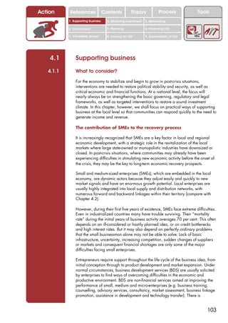 Action     References               Contents           Theory             Process           Tools
           1. Supporting business     2. Attracting investment   3. Networking

           4. Environment             5. Planning                6. Financing LED

           7. Vulnerable groups       8. Training for LED        9. Sustainability of LED




    4.1        Supporting business
   4.1.1       What to consider?

               For the economy to stabilize and begin to grow in post-crisis situations,
               interventions are needed to restore political stability and security, as well as
               critical economic and financial functions. At a national level, the focus will
               nearly always be on strengthening the basic governing, regulatory and legal
               frameworks, as well as targeted interventions to restore a sound investment
               climate. In this chapter, however, we shall focus on practical ways of supporting
               business at the local level so that communities can respond quickly to the need to
               generate income and revenue.

               The contribution of SMEs to the recovery process

               It is increasingly recognized that SMEs are a key factor in local and regional
               economic development, with a strategic role in the revitalization of the local
               markets where large state-owned or monopolistic industries have downsized or
               closed. In post-crisis situations, where communities may already have been
               experiencing difficulties in stimulating new economic activity before the onset of
               the crisis, they may be the key to long-term economic recovery prospects.

               Small and medium-sized enterprises (SMEs), which are embedded in the local
               economy, are dynamic actors because they adjust easily and quickly to new
               market signals and have an enormous growth potential. Local enterprises are
               usually highly integrated into local supply and distribution networks, with
               numerous forward and backward linkages within their territory (compare with
               Chapter 4.2).

               However, during their first five years of existence, SMEs face extreme difficulties.
               Even in industrialized countries many have trouble surviving. Their “mortality
               rate” during the initial years of business activity averages 70 per cent. This often
               depends on an ill-considered or hastily planned idea, or on credit bottlenecks
               and high interest rates. But it may also depend on perfectly ordinary problems
               that the small businessman alone may not be able to solve. Lack of basic
               infrastructure, uncertainty, increasing competition, sudden changes of suppliers
               or markets and consequent financial shortages are only some of the major
               difficulties facing small enterprises.

               Entrepreneurs require support throughout the life cycle of the business idea, from
               initial conception through to product development and market expansion. Under
               normal circumstances, business development services (BDS) are usually solicited
               by enterprises to find ways of overcoming difficulties in the economic and
               productive environment. BDS are non-financial services aimed at improving the
               performance of small, medium and micro-enterprises (e.g. business training,
               counselling, advisory services, consultancy, market assessment, business linkage
               promotion, assistance in development and technology transfer). There is


                                                                                                103
 
