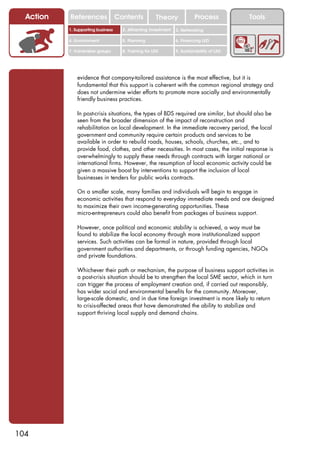 Action   References               Contents           Theory              Process          Tools
           1. Supporting business     2. Attracting investment   3. Networking

           4. Environment             5. Planning                6. Financing LED

           7. Vulnerable groups       8. Training for LED        9. Sustainability of LED




               evidence that company-tailored assistance is the most effective, but it is
               fundamental that this support is coherent with the common regional strategy and
               does not undermine wider efforts to promote more socially and environmentally
               friendly business practices.

               In post-crisis situations, the types of BDS required are similar, but should also be
               seen from the broader dimension of the impact of reconstruction and
               rehabilitation on local development. In the immediate recovery period, the local
               government and community require certain products and services to be
               available in order to rebuild roads, houses, schools, churches, etc., and to
               provide food, clothes, and other necessities. In most cases, the initial response is
               overwhelmingly to supply these needs through contracts with larger national or
               international firms. However, the resumption of local economic activity could be
               given a massive boost by interventions to support the inclusion of local
               businesses in tenders for public works contracts.

               On a smaller scale, many families and individuals will begin to engage in
               economic activities that respond to everyday immediate needs and are designed
               to maximize their own income-generating opportunities. These
               micro-entrepreneurs could also benefit from packages of business support.

               However, once political and economic stability is achieved, a way must be
               found to stabilize the local economy through more institutionalized support
               services. Such activities can be formal in nature, provided through local
               government authorities and departments, or through funding agencies, NGOs
               and private foundations.

               Whichever their path or mechanism, the purpose of business support activities in
               a post-crisis situation should be to strengthen the local SME sector, which in turn
               can trigger the process of employment creation and, if carried out responsibly,
               has wider social and environmental benefits for the community. Moreover,
               large-scale domestic, and in due time foreign investment is more likely to return
               to crisis-affected areas that have demonstrated the ability to stabilize and
               support thriving local supply and demand chains.




104
 