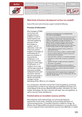 Action   References               Contents           Theory             Process                    Tools
         1. Supporting business     2. Attracting investment   3. Networking

         4. Environment             5. Planning                6. Financing LED

         7. Vulnerable groups       8. Training for LED        9. Sustainability of LED




             What kinds of business development services are needed?

             Some of the main tools of business support include the following:

             Provision of information

             Most managers of SMEs
             are too busy with                PROVISION OF INFORMATION TO ENTREPRENEURS:
             everyday business                THE CASE OF MOZAMBIQUE
             problems to invest in
                                              The compilation of a Business Information Data Base at the
             market research and
                                              ADEM is a further support activity in the framework of the LED
             information-gathering            initiatives. The gathering and supply of information on
             exercises on new                 different markets, producers and buyers will be one of the
             technologies or                  principle services provided the ADEM and this will also
                                              facilitate establishing contacts between producers and clients.
             suppliers. Lack of               To date, the types of data most often requested include:
             information is also one          – Address details of companies, business institutions or
             of the most common                   administrative offices;
             problems of managers of          – Information about products, supplier or potential markets;
             small enterprises in             – Sources of funding (credit lines, assistance programmes,
             post-crisis situations. It           bank documents or procedures);

             may be that the                  – Trade events (fairs, exhibitions or commodity exchanges);

             entrepreneur is not              – Information on custom tariffs, concessions, exemptions or
                                                  quotas;
             aware of how to start            – Updated information on legal and taxation regulations;
             looking for certain types        – LED projects in the pipeline.
             of information, or is            In the future, the ADEM should look into the possibility of
             unable to use or cope            creating a databank on investment and training opportunities
             with the huge amounts of         (locally and in the region), special credit lines and specific
                                              technical assistance.
             information available.
             Collapsed business and           Van Boekel, Geert and Van Logtestijn Marjon, Applying the
             information networks             integrated LED approach: The case of Mozambique, LED case
                                              study, ILO, Geneva, 2002.
             take time and energy to
             rebuild, and business
             managers may be
             dedicating all their efforts to crisis mitigation.

             As a consequence, information services that involve the gathering, processing
             and dissemination of data to new enterprises and established businesses are a
             critical element of the services offered by BDS providers. Information can cover
             markets, technologies, the area’s resources and assets, laws and regulations, as
             well as consumer trends and behaviour.

             Practical advice on immediate recovery activities

             Most enterprises, both small and large, are continuously looking for
             opportunities to save money. Sometimes just by providing information on
             cost-saving opportunities, it is possible to become a catalyst for change. An
             effective way of helping SMEs and potential entrepreneurs is to provide advice
             on how to organize human and productive resources more effectively, to created


                                                                                                          105
 