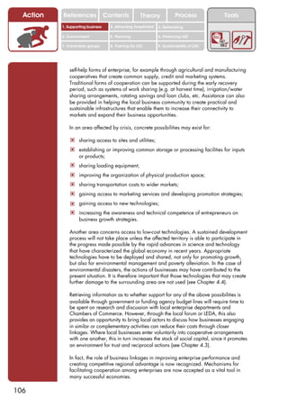 Action   References               Contents           Theory              Process          Tools
           1. Supporting business     2. Attracting investment   3. Networking

           4. Environment             5. Planning                6. Financing LED

           7. Vulnerable groups       8. Training for LED        9. Sustainability of LED




               self-help forms of enterprise, for example through agricultural and manufacturing
               cooperatives that create common supply, credit and marketing systems.
               Traditional forms of cooperation can be supported during the early recovery
               period, such as systems of work sharing (e.g. at harvest time), irrigation/water
               sharing arrangements, rotating savings and loan clubs, etc. Assistance can also
               be provided in helping the local business community to create practical and
               sustainable infrastructures that enable them to increase their connectivity to
               markets and expand their business opportunities.

               In an area affected by crisis, concrete possibilities may exist for:

               ! sharing access to sites and utilities;
               ! establishing or improving common storage or processing facilities for inputs
                    or products;
               ! sharing loading equipment;
               ! improving the organization of physical production space;
               ! sharing transportation costs to wider markets;
               ! gaining access to marketing services and developing promotion strategies;
               ! gaining access to new technologies;
               ! increasing the awareness and technical competence of entrepreneurs on
                    business growth strategies.

               Another area concerns access to low-cost technologies. A sustained development
               process will not take place unless the affected territory is able to participate in
               the progress made possible by the rapid advances in science and technology
               that have characterized the global economy in recent years. Appropriate
               technologies have to be deployed and shared, not only for promoting growth,
               but also for environmental management and poverty alleviation. In the case of
               environmental disasters, the actions of businesses may have contributed to the
               present situation. It is therefore important that those technologies that may create
               further damage to the surrounding area are not used (see Chapter 4.4).

               Retrieving information as to whether support for any of the above possibilities is
               available through government or funding agency budget lines will require time to
               be spent on research and discussion with local enterprise departments and
               Chambers of Commerce. However, through the local forum or LEDA, this also
               provides an opportunity to bring local actors to discuss how businesses engaging
               in similar or complementary activities can reduce their costs through closer
               linkages. Where local businesses enter voluntarily into cooperative arrangements
               with one another, this in turn increases the stock of social capital, since it promotes
               an environment for trust and reciprocal actions (see Chapter 4.3).

               In fact, the role of business linkages in improving enterprise performance and
               creating competitive regional advantage is now recognized. Mechanisms for
               facilitating cooperation among enterprises are now accepted as a vital tool in
               many successful economies.

106
 