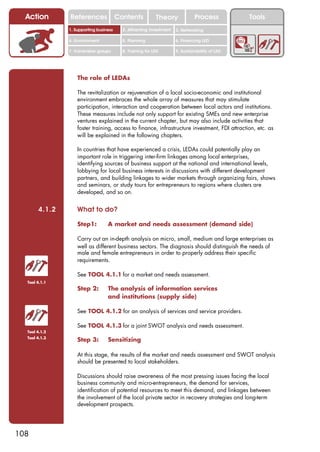 Action       References               Contents           Theory              Process          Tools
               1. Supporting business     2. Attracting investment   3. Networking

               4. Environment             5. Planning                6. Financing LED

               7. Vulnerable groups       8. Training for LED        9. Sustainability of LED




                   The role of LEDAs

                   The revitalization or rejuvenation of a local socio-economic and institutional
                   environment embraces the whole array of measures that may stimulate
                   participation, interaction and cooperation between local actors and institutions.
                   These measures include not only support for existing SMEs and new enterprise
                   ventures explained in the current chapter, but may also include activities that
                   foster training, access to finance, infrastructure investment, FDI attraction, etc. as
                   will be explained in the following chapters.

                   In countries that have experienced a crisis, LEDAs could potentially play an
                   important role in triggering inter-firm linkages among local enterprises,
                   identifying sources of business support at the national and international levels,
                   lobbying for local business interests in discussions with different development
                   partners, and building linkages to wider markets through organizing fairs, shows
                   and seminars, or study tours for entrepreneurs to regions where clusters are
                   developed, and so on.


       4.1.2       What to do?

                   Step1:         A market and needs assessment (demand side)

                   Carry out an in-depth analysis on micro, small, medium and large enterprises as
                   well as different business sectors. The diagnosis should distinguish the needs of
                   male and female entrepreneurs in order to properly address their specific
                   requirements.

                   See TOOL 4.1.1 for a market and needs assessment.
  Tool 4.1.1
                   Step 2:        The analysis of information services
                                  and institutions (supply side)

                   See TOOL 4.1.2 for an analysis of services and service providers.

                   See TOOL 4.1.3 for a joint SWOT analysis and needs assessment.
  Tool 4.1.2
  Tool 4.1.3
                   Step 3:        Sensitizing

                   At this stage, the results of the market and needs assessment and SWOT analysis
                   should be presented to local stakeholders.

                   Discussions should raise awareness of the most pressing issues facing the local
                   business community and micro-entrepreneurs, the demand for services,
                   identification of potential resources to meet this demand, and linkages between
                   the involvement of the local private sector in recovery strategies and long-term
                   development prospects.




108
 