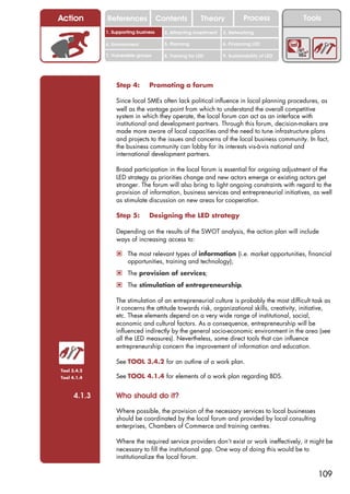 Action       References               Contents           Theory             Process           Tools
             1. Supporting business     2. Attracting investment   3. Networking

             4. Environment             5. Planning                6. Financing LED

             7. Vulnerable groups       8. Training for LED        9. Sustainability of LED




                 Step 4:        Promoting a forum

                 Since local SMEs often lack political influence in local planning procedures, as
                 well as the vantage point from which to understand the overall competitive
                 system in which they operate, the local forum can act as an interface with
                 institutional and development partners. Through this forum, decision-makers are
                 made more aware of local capacities and the need to tune infrastructure plans
                 and projects to the issues and concerns of the local business community. In fact,
                 the business community can lobby for its interests vis-à-vis national and
                 international development partners.

                 Broad participation in the local forum is essential for ongoing adjustment of the
                 LED strategy as priorities change and new actors emerge or existing actors get
                 stronger. The forum will also bring to light ongoing constraints with regard to the
                 provision of information, business services and entrepreneurial initiatives, as well
                 as stimulate discussion on new areas for cooperation.

                 Step 5:        Designing the LED strategy

                 Depending on the results of the SWOT analysis, the action plan will include
                 ways of increasing access to:

                 ! The most relevant types of information (i.e. market opportunities, financial
                      opportunities, training and technology);
                 ! The provision of services;
                 ! The stimulation of entrepreneurship.

                 The stimulation of an entrepreneurial culture is probably the most difficult task as
                 it concerns the attitude towards risk, organizational skills, creativity, initiative,
                 etc. These elements depend on a very wide range of institutional, social,
                 economic and cultural factors. As a consequence, entrepreneurship will be
                 influenced indirectly by the general socio-economic environment in the area (see
                 all the LED measures). Nevertheless, some direct tools that can influence
                 entrepreneurship concern the improvement of information and education.

                 See TOOL 3.4.2 for an outline of a work plan.
Tool 3.4.2
Tool 4.1.4       See TOOL 4.1.4 for elements of a work plan regarding BDS.


     4.1.3       Who should do it?
                 Where possible, the provision of the necessary services to local businesses
                 should be coordinated by the local forum and provided by local consulting
                 enterprises, Chambers of Commerce and training centres.

                 Where the required service providers don’t exist or work ineffectively, it might be
                 necessary to fill the institutional gap. One way of doing this would be to
                 institutionalize the local forum.

                                                                                                  109
 