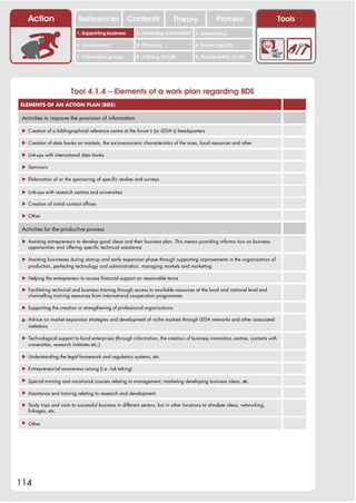 Action                   References               Contents                Theory                Process                      Tools
                            1. Supporting business         2. Attracting investment      3. Networking

                            4. Environment                 5. Planning                   6. Financing LED

                            7. Vulnerable groups           8. Training for LED           9. Sustainability of LED




                         Tool 4.1.4 – Elements of a work plan regarding BDS
ELEMENTS OF AN ACTION PLAN (BDS)

 Activities to improve the provision of information

 ! Creation of a bibliographical reference centre at the forum’s (or LEDA’s) headquarters

 ! Creation of data banks on markets, the socio-economic characteristics of the area, local resources and other

 ! Link-ups with international data banks

 ! Seminars

 ! Elaboration of or the sponsoring of specific studies and surveys

 ! Link-ups with research centres and universities

 ! Creation of initial contact offices

 ! Other

 Activities for the productive process

 ! Assisting entrepreneurs to develop good ideas and their business plan. This means providing informa tion on business
   opportunities and offering specific technical assistance

 ! Assisting businesses during start-up and early expansion phase through supporting improvements in the organization of
   production, perfecting technology and administration, managing markets and marketing

 ! Helping the entrepreneur to access financial support on reasonable terms

 ! Facilitating technical and business training through access to available resources at the local and national level and
   channelling training resources from international cooperation programmes

 ! Supporting the creation or strengthening of professional organizations

 ! Advice on market expansion strategies and development of niche markets through LEDA networks and other associated
   institutions

 ! Technological support to local enterprises (through information, the creation of business innovation centres, contacts with
   universities, research institutes etc.)

 ! Understanding the legal framework and regulatory systems, etc.

 ! Entrepreneurial awareness raising (i.e. risk taking)

 ! Special training and vocational courses relating to management, marketing developing business ideas, etc.

 ! Assistance and training relating to research and development

 ! Study trips and visits to successful business in different sectors, but in other locations to stimulate ideas, networking,
   linkages, etc.

 ! Other




114
 