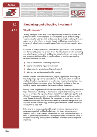 Action      References               Contents           Theory              Process          Tools
              1. Supporting business     2. Attracting investment   3. Networking

              4. Environment             5. Planning                6. Financing LED

              7. Vulnerable groups       8. Training for LED        9. Sustainability of LED




      4.2         Stimulating and attracting investment
      4.2.1       What to consider?

                  “Putting the region on the map” is an important step in attracting private and
                  public investment from the national and international levels, and stimulating
                  wider markets for local products and services. Enhancing the visibility of what a
                  region has to offer in terms of people, lifestyle and business opportunities is
                  increasingly related to the competitiveness of regions and the companies within
                  them.

                  Of course, in post-crisis situations, where there is political and social instability
                  and the flow of business has broken down, the difficulties involved in stimulating
                  and attracting new investments and business opportunities are increased tenfold,
                  and economic decision-making is usually reduced to questions surrounding
                  reconstruction issues, such as:

                  ! Local or international contracting companies?
                  ! Local or international inputs for materials?
                  ! Labour-intensive production or high technology?
                  ! Salaries, free employment or food for training?

                  In some cases the lack of local resources, capital, appropriate technology or
                  knowledge might represent a major obstacle to the revitalization of the local
                  markets. The other major problem is how to retain investments, since large firms
                  are unlikely to keep their money where the situation is unstable, or they are
                  unable to receive guarantees on the protection of their investments.

                  In many cases, large firms will only be attracted by the possibility of contracts for
                  large infrastructure rebuilding or maintenance projects and the supply of basic
                  goods or services. The capacity of international firms to do the job quickly and
                  efficiently enables communities to reconnect to the outside world and reclaim
                  some degree of normality. However, the involvement of larger firms can also
                  lead to spillovers in the local economy in terms of backward linkages with local
                  suppliers, transfer of technology and managerial expertise, and the temporary
                  employment of local staff.

                  In the long term, however, sustainable employment and income-generation
                  activities are needed, and local stakeholders are faced with some critical
                  questions such as how to design interventions that have an immediate impact in
                  terms of generating investment and creating employment opportunities, while at
                  the same time aiming for longer-term sustainable investment and development
                  objectives.




116
 