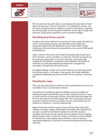 Action   References               Contents           Theory             Process           Tools
         1. Supporting business     2. Attracting investment   3. Networking

         4. Environment             5. Planning                6. Financing LED

         7. Vulnerable groups       8. Training for LED        9. Sustainability of LED




             LED instruments can be used to steer a course between the valorization of local
             assets and resources in terms of involvement in the rehabilitation process, and
             the creation of opportunities for endogenous growth in the long term, especially
             by attracting larger and more long-term investments into the region through area
             promotion, foreign direct investment or tourism promotion strategies.

             Stimulating local business growth

             In regions where basic needs (such as housing and water supply) still need to be
             met for certain population groups and where there are few large-scale
             employment opportunities, the identification of such unmet needs and their
             transformation into actual demand may possibly be a new source of SME growth
             and employment.

             Labour- intensive infrastructure and maintenance projects make optimal use of
             local contractors, services and labour to create jobs. The skills acquired during
             the construction phase remain in the local community, and can be made
             available for and applied to maintenance works elsewhere. The benefits are
             widely felt as income generated through employment is ploughed into
             consumption of goods within the local economy.

             The added challenge is further to ensure that infrastructure projects also benefit
             the informal economy – the hawkers, street vendors, flea market stallholders,
             unregistered craftspeople and service providers that are scraping a living every
             day.

             Promoting the region

             Cities and areas that portray an attractive and business-friendly environment are
             more likely to draw in and stimulate investment.

             A good territorial marketing programme identifies resources available and
             illustrates the opportunities that the area can offer to potential investors in terms
             of natural resources and economic activities. It also sets out the advantages that
             flow from the presence of the LED strategy itself, with its participatory planning
             component, logistical and technical support, services to local enterprises and
             emphasis on coherency in investment programming.

             Regional authorities will have varying amounts of funds at their disposal for
             creating a promotion strategy. Unfortunately, the strength of the regional/local
             economy is usually the main determining factor for use of the resources
             available, meaning that stronger regions have even greater chances of getting
             ahead. However, even in a post-crisis situation, economies can also be eligible
             for subsidies from national government, and there is room for significant
             improvement depending on the level of interaction/partnership with the business
             community.




                                                                                              117
 