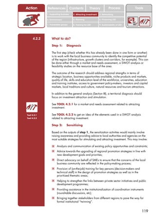 Action       References               Contents           Theory             Process           Tools
             1. Supporting business     2. Attracting investment   3. Networking

             4. Environment             5. Planning                6. Financing LED

             7. Vulnerable groups       8. Training for LED        9. Sustainability of LED




     4.2.2       What to do?

                 Step 1:        Diagnosis

                 The first step (check whether this has already been done in one form or another)
                 is to work with the local business community to identify the competitive potential
                 of the region (infrastructure, growth clusters and corridors, for example). This can
                 be done either through a market and needs assessment, a SWOT analysis or
                 feasibility studies on the resource base of the area.

                 The outcome of the research should address regional strengths in terms of
                 strategic location, business opportunities available, niche products and markets,
                 quality of life, skills and education level of the workforce, universities, education
                 and training institutes, access to government policy-makers, investors and capital
                 markets, local traditions and culture, natural resources and tourism attractions.

                 In addition to the general analysis (Section III), a territorial diagnosis should
                 focus on investment attraction and stimulation.

                 See TOOL 4.2.1 for a market and needs assessment related to attracting
                 investment.

Tool 4.2.1       See TOOL 4.2.2 to get an idea of the elements used in a SWOT analysis
Tool 4.2.2       related to attracting investment.

                 Step 2:        Sensitizing

                 Based on the outputs of step 1, the sensitization activities would mainly involve
                 raising awareness and providing advice to local authorities and agencies on the
                 most suitable strategies for stimulating and attracting investment. This may involve:

                 ! Analysis and communication of existing policy opportunities and constraints;
                 ! Advice towards the upgrading of regional promotion strategies in line with
                      new development goals and priorities;
                 ! Direct advocacy on behalf of SMEs to ensure that the concerns of the local
                      business community are reflected in the policy-making process;
                 ! Provision of (on-the-job) training for key persons (decision-makers and
                      technical staff) in the design of promotion strategies as well as in the
                      prioritized thematic areas;
                 ! Helping to strengthen the links between private sector initiatives and public
                      development programmes;
                 ! Providing assistance in the institutionalization of coordination instruments
                      (round-table discussions, etc);
                 ! Bringing together stakeholders from different regions to pave the way for
                      formal institutional “twinning”.


                                                                                                  119
 