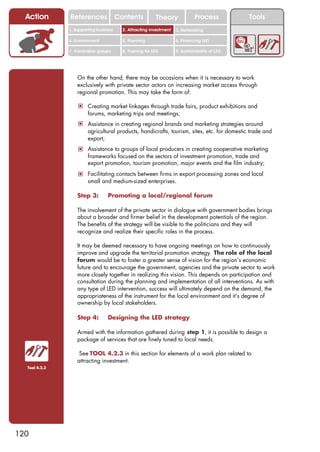 Action       References               Contents           Theory              Process          Tools
               1. Supporting business     2. Attracting investment   3. Networking

               4. Environment             5. Planning                6. Financing LED

               7. Vulnerable groups       8. Training for LED        9. Sustainability of LED




                   On the other hand, there may be occasions when it is necessary to work
                   exclusively with private sector actors on increasing market access through
                   regional promotion. This may take the form of:

                   ! Creating market linkages through trade fairs, product exhibitions and
                        forums, marketing trips and meetings;
                   ! Assistance in creating regional brands and marketing strategies around
                        agricultural products, handicrafts, tourism, sites, etc. for domestic trade and
                        export;
                   ! Assistance to groups of local producers in creating cooperative marketing
                        frameworks focused on the sectors of investment promotion, trade and
                        export promotion, tourism promotion, major events and the film industry;
                   ! Facilitating contacts between firms in export processing zones and local
                        small and medium-sized enterprises.

                   Step 3:        Promoting a local/regional forum

                   The involvement of the private sector in dialogue with government bodies brings
                   about a broader and firmer belief in the development potentials of the region.
                   The benefits of the strategy will be visible to the politicians and they will
                   recognize and realize their specific roles in the process.

                   It may be deemed necessary to have ongoing meetings on how to continuously
                   improve and upgrade the territorial promotion strategy. The role of the local
                   forum would be to foster a greater sense of vision for the region’s economic
                   future and to encourage the government, agencies and the private sector to work
                   more closely together in realizing this vision. This depends on participation and
                   consultation during the planning and implementation of all interventions. As with
                   any type of LED intervention, success will ultimately depend on the demand, the
                   appropriateness of the instrument for the local environment and it’s degree of
                   ownership by local stakeholders.

                   Step 4:        Designing the LED strategy

                   Armed with the information gathered during step 1, it is possible to design a
                   package of services that are finely tuned to local needs.

                    See TOOL 4.2.3 in this section for elements of a work plan related to
                   attracting investment.
  Tool 4.2.3




120
 