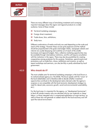 Action     References               Contents           Theory             Process           Tools
           1. Supporting business     2. Attracting investment   3. Networking

           4. Environment             5. Planning                6. Financing LED

           7. Vulnerable groups       8. Training for LED        9. Sustainability of LED




               There are many different ways of stimulating investment and conveying
               important messages about the region and regional products to a wider
               audience. Some of these include:

               ! Territorial marketing campaigns;
               ! Foreign direct investment;
               ! Trade shows, fairs, exhibitions;
               ! Study tours.

               Different combinations of media and tools are used depending on the scale and
               reach of the strategy. However these can be quite expensive and the method
               should be proportionate to the goals and budget. Radio, newspaper adverts and
               internet are usually fee-paying and could be out of reach of the smaller
               businesses and regional budgets. Here, collective marketing opportunities may
               be available through intermediary institutions, and this will require consultation
               with the institutions in the region. There may also be possibilities for creating
               cooperatives among producers for this purpose. Sometimes, special events and
               promotions such as trade fairs, shows, exhibitions and missions, as well as
               export workshops and seminars, can also be fully or partly subsidized by local
               government.


   4.2.3       Who should do it?

               The most suitable actor for territorial marketing campaigns is the local forum or
               its institutionalized agency (i.e. the LEDA). The forum speaks with the “voice” of
               the local stakeholders and is therefore able to decide whether investment
               opportunities contribute to the development plans devised under the agency’s
               auspices or are compatible with the local economic development strategy (i.e.
               need for decent jobs, economic growth, social and environmental sustainability,
               etc.).

               For the local area it is important for the agency, as “development harmoniser”,
               to fend off outside investors who are attracted only by raw materials or cheap
               labour, or those interested only in unrestrained exploitation of virgin territory, as
               well as those who will generate no added value for the local economy and will
               spoil the natural environment.




                                                                                                121
 