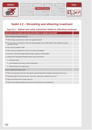 Action                   References                 Contents            Theory               Process                   Tools
                            1. Supporting business        2. Attracting investment     3. Networking

                            4. Environment                5. Planning                  6. Financing LED

                            7. Vulnerable groups          8. Training for LED          9. Sustainability of LED




           Toolkit 4.2 – Stimulating and attracting investment
   Tool 4.2.1 – Market and needs assessment related to attracting investment
ANALYSIS OF THE CURRENT SITUATION WITH RESPECT TO FOREIGN INVESTMENT

 Direct investment through enterprises

 ! Which foreign companies have a stake in the regional economy?

 ! Are some sectors more attractive to FDI and why? (cheap labour force, skills of labour force, infrastructure, grants,
   incentives, tax cuts)

 ! How many jobs depend on FDI?

 ! Who are the main beneficiaries and who are the least advantaged?

 ! Are there any backward linkages between foreign companies and local SMEs?

 ! Through which intermediary/linkages did they invest on the territory?

   " Local governments

   " Local Chambers of Commerce, industrial associations

   " National institutions or organizations

 Direct investment through tourism

 ! What is the importance of tourism to the regional economy? Describe the linkages to local goods and services

 ! Describe the type of tourism (city tourism, mass tourism, agro-tourism, adventure tourism, etc.)

 ! Origin of tourists? (country of origin, age, etc.)

 ! What are the problems faced by the local tourism industry? (social, environmental, etc.)




122
 