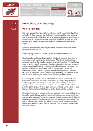 Action      References               Contents           Theory              Process          Tools
              1. Supporting business     2. Attracting investment   3. Networking

              4. Environment             5. Planning                6. Financing LED

              7. Vulnerable groups       8. Training for LED        9. Sustainability of LED




      4.3         Networking and lobbying
      4.3.1       What to consider?

                  Post crisis areas suffer in particular from broken social, economic and political
                  networks. As these networks are vital for the functioning of the local economy,
                  one of the main tasks of the LEDA will be strategic networking. It is important to
                  mention that any networking activity within and outside the territory has to be
                  coherent with the local economic strategy and follow agreed development
                  targets.

                  Below we examine some of the ways in which networking contributes to the
                  long-term recovery process.

                  Networking towards social capital and competitiveness

                  Certain academics have underscored that virtually all economic behaviour is
                  embedded in networks of social relationships. When these relationships are
                  sustained over time, they lead to trust and reciprocity in actions. This is what we
                  mean by social capital. In post-crisis situations, networking can make economic
                  transactions more efficient by facilitating valuable information exchange about
                  products and markets, reducing the costs of contracts and creating an
                  environment in which there is a greater degree of self-regulation. Providing
                  occasions to strengthen social capital through networking can therefore play a
                  critical role in stabilizing the situation and stimulating market activity.

                  Considering that isolation, lack of information and lack of contact with new
                  trends and technologies are factors contributing to poverty, the potential for
                  establishing wider relationships is crucial for a local economy’s success in
                  quickly recovering from the crisis. Local firms can benefit from information on
                  potential partnerships with large-scale overseas contractors, who would be able
                  to share their expertise and technology for the duration of the contract.

                  Formalized cooperative arrangements, such as cluster networks, provide a forum
                  to resolve practical issues such as training, infrastructure and procurement, and
                  to create effective public/private partnerships. Through networking with different
                  development agencies, local clusters of firms can also benefit from an improved
                  flow of information on tender procedures (which are often designed for large
                  enterprises), selection criteria, the true financing costs of projects, hidden risks
                  and other matters.




124
 