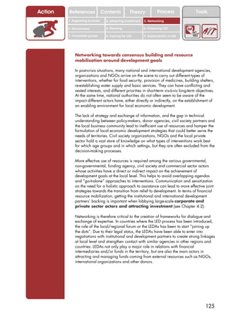 Action   References               Contents           Theory             Process           Tools
         1. Supporting business     2. Attracting investment   3. Networking

         4. Environment             5. Planning                6. Financing LED

         7. Vulnerable groups       8. Training for LED        9. Sustainability of LED




             Networking towards consensus building and resource
             mobilization around development goals

             In post-crisis situations, many national and international development agencies,
             organizations and NGOs arrive on the scene to carry out different types of
             interventions, whether for food security, provision of medicines, building shelters,
             re-establishing water supply and basic services. They can have conflicting and
             vested interests, and different priorities in short-term vis-à-vis long-term objectives.
             At the same time, national authorities do not often seem to be aware of the
             impact different actors have, either directly or indirectly, on the establishment of
             an enabling environment for local economic development.

             The lack of strategy and exchange of information, and the gap in technical
             understanding between policy-makers, donor agencies, civil society partners and
             the local business community lead to inefficient use of resources and hamper the
             formulation of local economic development strategies that could better serve the
             needs of territories. Civil society organizations, NGOs and the local private
             sector hold a vast store of knowledge on what types of interventions work best
             for which age groups and in which settings, but they are often excluded from the
             decision-making processes.

             More effective use of resources is required among the various governmental,
             non-governmental, funding agency, civil society and commercial sector actors
             whose activities have a direct or indirect impact on the achievement of
             development goals at the local level. This helps to avoid overlapping agendas
             and “go-it-alone” approaches to interventions. Communication and sensitization
             on the need for a holistic approach to assistance can lead to more effective joint
             strategies towards the transition from relief to development. In terms of financial
             resource mobilization, getting the institutional and international development
             partners’ backing is important when lobbying large-scale corporate and
             private sector actors and attracting investment (see Chapter 4.2).

             Networking is therefore critical to the creation of frameworks for dialogue and
             exchange of expertise. In countries where the LED process has been introduced,
             the role of the local/regional forum or the LEDAs has been to start “joining up
             the dots”. Due to their legal status, the LEDAs have been able to enter into
             negotiations with institutional and development partners to create strong linkages
             at local level and strengthen contact with similar agencies in other regions and
             countries. LEDAs not only play a major role in relations with financial
             intermediaries and/or funds in the territory, but are also the main actors in
             attracting and managing funds coming from external resources such as NGOs,
             international organizations and other donors.




                                                                                               125
 