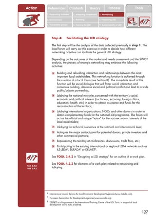 Action        References              Contents               Theory               Process                       Tools
             1. Supporting business        2. Attracting investment     3. Networking

             4. Environment                5. Planning                  6. Financing LED

             7. Vulnerable groups          8. Training for LED          9. Sustainability of LED




                   Step 4:         Facilitating the LED strategy

                   The first step will be the analysis of the data collected previously in step 1. The
                   local forum will carry out this exercise in order to decide how different
                   networking activities can facilitate the general LED strategy.

                   Depending on the outcomes of the market and needs assessment and the SWOT
                   analysis, the process of strategic networking may embrace the following
                   activities:

                   ! Building and rebuilding interaction and relationships between the most
                         important local stakeholders. This networking function is achieved through
                         the creation of a local forum (see Section III). The immediate result of this
                         function will be social dialogue that will foster social interaction and
                         consensus building, decrease social and political conflict and lead to a wide
                         public/private partnership;
                   ! Lobbying the national ministries concerned with the territory’s social,
                         economic and political interests (i.e. labour, economy, foreign affairs,
                         education, health, etc.) in order to obtain assistance and funds for the
                         reconstruction of the territory;
                   ! Lobbying international organizations, NGOs and other donors in order to
                         obtain complementary funds for the national aid programme. The forum will
                         act as the official and unique “voice” for the socio-economic interests of the
                         local stakeholders;
                   ! Lobbying for technical assistance at the national and international level;
                   ! Acting as the major contact point for potential donors, private investors and
                         other commercial partners;
                   ! Representing the territory at conferences, discussions, trade fairs, etc.;
                   ! Participating in the existing international or regional LEDA networks such as
                         ILS-LEDA6, EURADA7 or DELNET8.

                   See TOOL 3.4.2 in “Designing a LED strategy” for an outline of a work plan.

                   See TOOL 4.3.3 for elements of a work plan related to networking and
Tool 3.4.2
Tool 3.4.3
                   lobbying.




             6 Internacional Liasion Service for Local Economic Development Agencies (www.ilsleda.com).

             7
                 European Association for Development Agencies (www.eurada.org).
             8
                 DELNET is a Programme of the International Training Centre of the ILO, Turin, in support of local
                 development (www.itcilo.it/delnet).


                                                                                                                     127
 