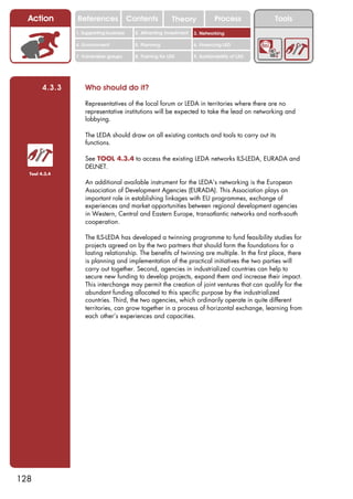 Action        References               Contents           Theory              Process          Tools
                1. Supporting business     2. Attracting investment   3. Networking

                4. Environment             5. Planning                6. Financing LED

                7. Vulnerable groups       8. Training for LED        9. Sustainability of LED




        4.3.3       Who should do it?

                    Representatives of the local forum or LEDA in territories where there are no
                    representative institutions will be expected to take the lead on networking and
                    lobbying.

                    The LEDA should draw on all existing contacts and tools to carry out its
                    functions.

                    See TOOL 4.3.4 to access the existing LEDA networks ILS-LEDA, EURADA and
                    DELNET.
  Tool 4.3.4

                    An additional available instrument for the LEDA’s networking is the European
                    Association of Development Agencies (EURADA). This Association plays an
                    important role in establishing linkages with EU programmes, exchange of
                    experiences and market opportunities between regional development agencies
                    in Western, Central and Eastern Europe, transatlantic networks and north-south
                    cooperation.

                    The ILS-LEDA has developed a twinning programme to fund feasibility studies for
                    projects agreed on by the two partners that should form the foundations for a
                    lasting relationship. The benefits of twinning are multiple. In the first place, there
                    is planning and implementation of the practical initiatives the two parties will
                    carry out together. Second, agencies in industrialized countries can help to
                    secure new funding to develop projects, expand them and increase their impact.
                    This interchange may permit the creation of joint ventures that can qualify for the
                    abundant funding allocated to this specific purpose by the industrialized
                    countries. Third, the two agencies, which ordinarily operate in quite different
                    territories, can grow together in a process of horizontal exchange, learning from
                    each other’s experiences and capacities.




128
 
