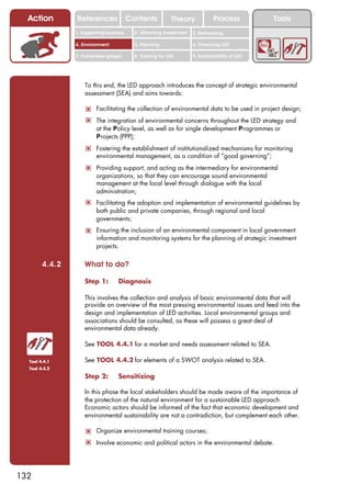 Action        References               Contents           Theory              Process          Tools
                1. Supporting business     2. Attracting investment   3. Networking

                4. Environment             5. Planning                6. Financing LED

                7. Vulnerable groups       8. Training for LED        9. Sustainability of LED




                    To this end, the LED approach introduces the concept of strategic environmental
                    assessment (SEA) and aims towards:

                    ! Facilitating the collection of environmental data to be used in project design;
                    ! The integration of environmental concerns throughout the LED strategy and
                         at the Policy level, as well as for single development Programmes or
                         Projects (PPP);
                    ! Fostering the establishment of institutionalized mechanisms for monitoring
                         environmental management, as a condition of “good governing”;
                    ! Providing support, and acting as the intermediary for environmental
                         organizations, so that they can encourage sound environmental
                         management at the local level through dialogue with the local
                         administration;
                    ! Facilitating the adoption and implementation of environmental guidelines by
                         both public and private companies, through regional and local
                         governments;
                    ! Ensuring the inclusion of an environmental component in local government
                         information and monitoring systems for the planning of strategic investment
                         projects.

        4.4.2       What to do?

                    Step 1:        Diagnosis

                    This involves the collection and analysis of basic environmental data that will
                    provide an overview of the most pressing environmental issues and feed into the
                    design and implementation of LED activities. Local environmental groups and
                    associations should be consulted, as these will possess a great deal of
                    environmental data already.

                    See TOOL 4.4.1 for a market and needs assessment related to SEA.

  Tool 4.4.1        See TOOL 4.4.2 for elements of a SWOT analysis related to SEA.
  Tool 4.4.2

                    Step 2:        Sensitizing

                    In this phase the local stakeholders should be made aware of the importance of
                    the protection of the natural environment for a sustainable LED approach.
                    Economic actors should be informed of the fact that economic development and
                    environmental sustainability are not a contradiction, but complement each other.

                    ! Organize environmental training courses;
                    ! Involve economic and political actors in the environmental debate.




132
 