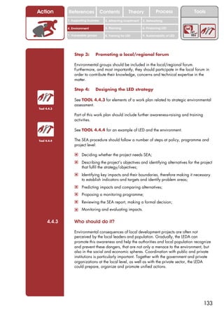 Action        References               Contents           Theory             Process           Tools
              1. Supporting business     2. Attracting investment   3. Networking

              4. Environment             5. Planning                6. Financing LED

              7. Vulnerable groups       8. Training for LED        9. Sustainability of LED




                  Step 3:        Promoting a local/regional forum

                  Environmental groups should be included in the local/regional forum.
                  Furthermore, and most importantly, they should participate in the local forum in
                  order to contribute their knowledge, concerns and technical expertise in the
                  matter.

                  Step 4:        Designing the LED strategy

                  See TOOL 4.4.3 for elements of a work plan related to strategic environmental
                  assessment.
Tool 4.4.3

                  Part of this work plan should include further awareness-raising and training
                  activities.

                  See TOOL 4.4.4 for an example of LED and the environment.

Tool 4.4.4        The SEA procedure should follow a number of steps at policy, programme and
                  project level:

                  ! Deciding whether the project needs SEA;
                  ! Describing the project’s objectives and identifying alternatives for the project
                       that fulfil the strategy/objectives;
                  ! Identifying key impacts and their boundaries, therefore making it necessary
                       to establish indicators and targets and identify problem areas;
                  ! Predicting impacts and comparing alternatives;
                  ! Proposing a monitoring programme;
                  ! Reviewing the SEA report, making a formal decision;
                  ! Monitoring and evaluating impacts.

      4.4.3       Who should do it?

                  Environmental consequences of local development projects are often not
                  perceived by the local leaders and population. Gradually, the LEDA can
                  promote this awareness and help the authorities and local population recognize
                  and prevent these dangers, that are not only a menace to the environment, but
                  also in the social and economic spheres. Coordination with public and private
                  institutions is particularly important. Together with the government and private
                  organizations at the local level, as well as with the private sector, the LEDA
                  could prepare, organize and promote unified actions.




                                                                                                   133
 