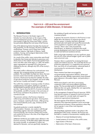Action               References              Contents           Theory               Process                      Tools
                         1. Supporting business     2. Attracting investment    3. Networking

                         4. Environment             5. Planning                 6. Financing LED

                         7. Vulnerable groups       8. Training for LED         9. Sustainability of LED




                               Tool 4.4.4 – LED and the environment:
                             The example of LEDA Morazan, El Salvador

I.   INTRODUCTION                                                    the marketing of goods and services and not for
                                                                     investment projects.
The Morazan Province in the Eastern region of El
Salvador has historically been on the margins of the                 In general, the economic downturn in the Province is most
national development process. Twelve years of conflict               deeply felt in the absence of industrial agricultural
have served to widen this chasm even further, and this               business sectors, a situation that fails to generate
has particularly affected the rural zones of the Province.           permanent jobs and capital and causes the economically
                                                                     active population to migrate to other regions or go
One of the determining factors has been the structure of             overseas. There is also a lack of productive
land ownership. For the most part, the land is divided into
                                                                     diversification, an absence of institutions that would
smallholdings. However most of these have limited
                                                                     promote development and a lack of access mechanisms
productive capacity. High levels of illiteracy, health               to credit and technical assistance services.
problems, housing, and ecological deterioration further
exacerbate this imbalance.                                           Public and private investment is not very significant, given
                                                                     that only 4% of the national budget is given over to public
As a result of the conflict, many communities were forced            sector provincial costs.
to abandon their homes and relocate to precarious rural
shanty towns on the outskirts of provincial capitals/major           However, there is a potential for increasing the human
towns and other cities of the region. In 1985, the eastern           capital and material resources. This could take the form of
region represented an estimated 55% of the persons                   productive organization in a cooperative and communal
displaced by the war, although only 20% of the country’s             form, new forms of civil participation, advanced levels of
population.                                                          consciousness for socio-economic change and
The armed conflict in Morazan has continued even more                development.
intensely, thus increasing existing socio-economic                   These initiatives have been encouraged by
problems. The social fabric has been torn down, the main             non-governmental organizations (NGOs), whose joint
economic sectors have lost their production value, the               activities with other self-help organizations have achieved
economic infrastructure has become outdated, the value               great relevance in the eastern region, and particularly in
of agricultural production has dropped, and social safety            Morazan.
nets are low in quality and limited in coverage.
                                                                     NGOs have played a vital role in encouraging
The conflict has created an increasing number of widows,             cooperation within and among different population
crippled persons and orphans, leading to a growth in                 groups. This has provided space for beneficiaries to
female-headed households with the matriarch as the main              determine their own goals, develop their own approaches
provider. Figures show that 40.5% of women are heads                 and make their own decisions.
of households, and 80% of women in the rural areas of
the Province contribute to the production of crops on a              In the management of external financial resources, NGOs
commercial scale.                                                    have become receivers of requests for technical services,
                                                                     material support for concrete needs and support for
The economic activity in the Province is based on
                                                                     institutional organizational development.
cattle-raising and traditional agriculture. Growing basic
grains, henequen, exploiting the forests, coffee growing             The dual capacity of the NGOs to respond to the
and animal husbandry (cows, pigs, chickens) are the                  demands of the organized population and to encourage
main activities.                                                     organizational processes in those populations where they
                                                                     do not operate, is one of their most important
Household production is mainly intended for
                                                                     characteristics.
self-consumption. However, any surplus is sold through
intermediary agents in the main marketplaces of the                  The Chapultepec agreement marks a new phase in the
Province (Osicala, San Francisco Gotera and Corinto),                development of the country. However, the Province may
and outside the Province in the cities of San Miguel and             find itself in a situation of socio-economic instability due to:
Santa Rosa of Lima.
                                                                     – Absence of municipal development plans;
Settlement remittances are another major influence in the            – Limited presence of ministries in the conflict zones;
Province’s economy. Of the 800 million dollars that enter
the country annually, an estimated 4.5 million are                   – Legal situation of the land;
destined for Morazan, and are specifically intended for              – Deterioration of the basic infrastructure.


                                                                                                                              137
 