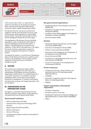 Action                 References              Contents           Theory                Process                Tools
                          1. Supporting business     2. Attracting investment     3. Networking

                          4. Environment             5. Planning                  6. Financing LED

                          7. Vulnerable groups       8. Training for LED          9. Sustainability of LED




In the economic plan, there is no organizational                     Non-governmental organizations:
mechanism that allows for the guiding of productive                  – Development Board of the El Salvador Communities
efforts, particularly the fostering of self-sustaining
                                                                           (PADECOES);
productive projects capable of generating surpluses.
                                                                     – Salvadorean Foundation for Reconstruction and
The Morazan Province must secure socio-economic                            Development (REDES);
integration with the rest of the eastern provinces, given
                                                                     – Foundation for the Self-management and Solidarity of
that the majority of the population are impoverished
                                                                           Salvadorean Workers (FASTRAS);
peasant farmers. The present situation does not favour
internal development towards the rest of the region.                 – Second Foundation (FSM).
The development of the Morazan Province should be                    Societies:
expressed in a plan connecting the central ideas of
provincial development to the rest of the region. In                 – Development Board of the Morazan and San Miguel
addition, it should facilitate the coordination and                        Communities (PADECOMS);
integration of other efforts and programmes in the region;           – Association of Salvadorean Women (AMS);
this would contribute to generating a capacity for
                                                                     – Women’s Community Movement (MCM);
planning, management and execution of regional
projects.                                                            – Association for the Development and Cooperation of
                                                                           the Salvadorean East (ADECOSAL);
Considering this situation, a Local Economic Development
                                                                     – Second Community (CSM);
Agency for the Morazan Province was created as a tool
to assist in the revitalization of local markets, and the            – Coordination for the Development of the Union and
valorization of local resources as a stimulus for                          South Morazan (CODELUM);
endogenous growth.                                                   – Council of Communities for the Development of
                                                                           Cacahuatique (CODECA).
II. NATURE
                                                                     Private enterprises:
The Local Economic Development Agency (LEDA
Morazan) is a development instrument made up of                      – Cooperative of Savings, Credit, Production and
representatives of the different economic/productive                   Agricultural Services of Limited Responsibility
organizations of the Province. It is a political body, but it          (CAPCYSA DE R.L.);
is non-profit. Its purpose is to contribute to economic              – COAGRO;
development within a socio-cultural and ecological
                                                                     – Association Cooperative of the San Carlos Agrarian
framework for development. It is based on participatory
                                                                       Reform of Limited Responsibility.;
and democratic processes and its legal personality is that
of a foundation.                                                     – PROESA.

                                                                     Support organizations (international
III. PARTICIPANTS IN THE                                             cooperation):
     PREPARATORY STAGE
                                                                     – Canadian Cooperation;
The Agency is composed of representatives from the                   – European Economic Community;
following institutions, organizations, private enterprises,
and governmental and non-governmental bodies.                        – Development Programme for Displaced, Refugee and
                                                                           Repatriated Persons in Central America (PRODERE);
Governmental institutions:                                           – Others.
– Ministry of Agriculture and Cattle;
– National Centre of Agricultural Technology CEGA
  Morazan;
– Regional Agricultural Planning Office;
– Ministry of the Interior;
– Ministry of Planning;
– Local governments (governorships and mayoralties of
   the Province).




138
 