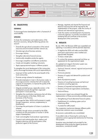 Action                 References              Contents            Theory                Process                   Tools
                          1. Supporting business      2. Attracting investment     3. Networking

                          4. Environment              5. Planning                  6. Financing LED

                          7. Vulnerable groups        8. Training for LED          9. Sustainability of LED




IV. OBJECTIVES                                                         – Manage, negotiate and channel the financial and
                                                                         technical resources that will be required for the
GENERAL                                                                  implementation of the projects, under the scrutiny of
                                                                         national and international organizations;
To encourage human development within a framework of
social stability.                                                      – Foster the creation and development of productive
                                                                         community agencies, to promote consumption and
SPECIFIC                                                                 marketing that will contribute to the economic
                                                                         development of the communities.
To foster the revitalization and modernization of the
Province’s economy, taking the following policies into
account:
                                                                       V. RESULTS

– Diversify the agricultural conservation of the natural               By July 1993, the Morazan LEDA was assembled and
                                                                       operating in accordance with the planned objectives:
   resources and environment and their rational use;
– Stimulate agricultural business ventures;                            – To legalize the LEDA and make sure that LEDA
                                                                         participant organizations were installed and
– Encourage industry;
                                                                         appropriately equipped;
– Strengthen alternative financial sources;
                                                                       – To have a master plan;
– Institutionally strengthen productive agents;
                                                                       – To contract the necessary personnel and draw up
– Encourage competition and effective production;                           agreements for the organizational needs.
– Create and strengthen marketing instruments;                         An updated and integral information system was
– Apply appropriate techniques in different projects.                  established that would contain:
To strengthen the social development of the communities                – Technical, financial, national, regional and provincial
and to encourage businesses with social responsibility to:                  information;
– Invest part of their profits for the social benefit of the           – Provincial potential;
   local communities;                                                  – Directory of supply and demand for products and
– Promote savings schemes for employees;                                 services;
– Persuade employees to invest in the business assets, to              – Bank of productive projects;
   encourage economic initiatives that will increase the               – Directory of consulting businesses and technical
   capacity of consumption, to improve the quality of life                  assistance consulting agencies;
   in the communities;
                                                                       – Directory of imported and exported products;
– Integrate excluded groups, especially women, in the
                                                                       – Directory of financial organizations and backers;
   development process through their organized
   participation in local planning;                                    – Technical library.
– Strengthen the coordination mechanisms that will allow               Socio-economic impact was achieved through the
   for the participation of the State, NGOs and                        implementation of three economically profitable projects:
   businesses of the Province;
                                                                       – Strengthening of local alternative financial systems;
– Encourage the State, NGOs and businesses to supply,
                                                                       – Establishment of a marketing system and an
  through cooperation, services complementary to
                                                                            advertising office;
  development;
                                                                       – A productive cattle project.
– Encourage the participation of citizens in productive
  schemes;                                                             The cooperation mechanisms between different public
                                                                       and private institutions were consolidated.
– Facilitate, through actions promoted by the LEDA,
  conditions for the participation of women in all the                 Its economic sustainability was consolidated.
  stages of development;
                                                                       It was able to rely on financing for continuing its
– Foster and strengthen local producer organizations;
                                                                       operations and on appropriate mechanisms for financing
– Construct and institutionalize short, medium and                     new projects.
   long-term planning with the participation of the
   production agents of the Province;                                  Incentives were stimulated and provided for the
                                                                       development of the productive agents (producers’
                                                                       associations, commercial market).




                                                                                                                            139
 