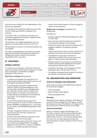 Action                References              Contents           Theory                    Process                Tools
                         1. Supporting business     2. Attracting investment       3. Networking

                         4. Environment             5. Planning                    6. Financing LED

                         7. Vulnerable groups       8. Training for LED            9. Sustainability of LED




Jobs and income resulting from the implementation of the                  systems and existing businesses, and encouraging the
projects were generated.                                                  creation of new businesses.
The rebuilding of the productive infrastructure and of the          Medium-term strategy (consolidation and
services through governmental management was                        development)
achieved.
                                                                    The LEDA will:
It was able to rely on a productive and enterprising
investment programme that would be in agreement with                – Develop a technical and financial strategy that is able
                                                                          to sustain itself;
the integral development plan.
                                                                    – Lend continuity to the inter-institutional coordination
The formulation of an integral development plan was
                                                                          and cooperation between the participants;
agreed to and supported by all the provincial actors.
                                                                    – Develop and support agricultural diversification and a
The participation of women in the productive projects was             staggered substitution of traditional cultivation
consolidated.                                                         methods;
The creation and development of productive community                – Support new economic areas, services, industrial and
agencies was fostered, to promote consumption and                     agricultural businesses and commercial enterprises;
marketing that would contribute to the economic                     – Consolidate the organization and technical
development of the communities.                                           administrative capacity of the economic and social
                                                                          agents, in order to achieve self-sustainability;
VI. STRATEGIES                                                      – Stimulate support for the expansion and building of
                                                                          infrastructure towards the development of economic
GENERAL STRATEGY                                                          and productive activities and/or services;
To maintain strict coordination with the inter-institutional        – Contribute to the design of and agreement with the
technical committee, with the goal of drawing up concrete                 development plan of the Morazan Province;
plans and projects in a framework of integral                       – Consolidate and expand the participation of women in
development of the Province.                                              the initiatives and productive projects.
Short-term strategy (starting period)

– To legalize and strengthen the organization and
                                                                    VII. ORGANIZATION AND OPERATION
   technical administrative capacity of the economic and
                                                                    LEVELS OF DECISION AND OPERATION
   social agents presented by the LEDA;
– To encourage the participation of governmental                    Levels of decision-making and establishment of policies
  institutions, NGOs and private enterprises in the                 for fundamental strategies:
  recovery of the vital infrastructure damaged by the               – General Assembly
  war, restoration of public services, technical and
  financial support to economic, socio-cultural and                 – Board of Directors (see statutes)
  ecological projects executed by the socio-productive              – Technical Operative Units
  organization, for the benefit of the provincial                   Manager
  communities;
                                                                    Responsible for the integral coordination of the technical
– To secure technical and financial support for a
  minimum period of 36 months, through an agreement                 and administrative management of the Agency. Guides
                                                                    the functions and tasks of the different units. Reports to the
  between PRODERE and LEDA Morazan, to guarantee
                                                                    Board of Directors. Heads the Technical Committee.
  the continuation of the PRODERE programmes or their
  substitutes;                                                      Technical Committee
– To design management mechanisms for technical and
                                                                    Internal in character. Supports the Manager in the
  financial resources at the local, national and                    formulation, execution and monitoring of specific plans
  international levels;                                             and activities. Guarantees the interconnection of the
– To foster lasting inter-institutional cooperation at the          different Technical Units. It will comprise representatives
  local, national and international levels;                         from each Unit, and meet regularly and when the
– To foster productive projects of economic impact, and             Executive Director considers it pertinent. It has no line of
  socio-cultural and ecological effect, encouraging                 command.
  support to existing production, creation of marketing
  mechanisms, strengthening alternative financial



140
 