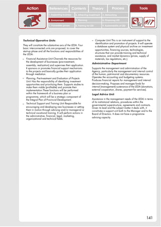 Action                 References              Contents           Theory               Process                     Tools
                         1. Supporting business     2. Attracting investment     3. Networking

                         4. Environment             5. Planning                  6. Financing LED

                         7. Vulnerable groups       8. Training for LED          9. Sustainability of LED




Technical Operative Units                                            – Computer Unit: This is an instrument of support to the
                                                                          identification and promotion of projects. It will operate
They will constitute the substantive axis of the LEDA. Four               a database system and physical archive on investment
basic interconnected units are proposed, to cover the
                                                                          opportunities, financing sources, technologies,
start-up phase and all the functions and responsibilities of
                                                                          structures that can provide training and technical
the LEDA:
                                                                          assistance, and market dynamics (prices, supply of
– Financial Assistance Unit: Channels the resources for                   materials, tax regulations, etc.).
   the development of businesses (pre-investment,
                                                                     Administrative Department
   assembly, realization) and supervises their application.
   It sponsors or promotes financial support mechanisms              Supports the management and administration of the
   to the projects and basically guides their application            Agency, particularly the management and internal control
   through mediation.                                                of the human, patrimonial and documentary resources.
– Planning, Pre-Investment and Evaluation of Projects                Operates the accounting and budgeting systems.
                                                                     Produces financial reports for management and internal
  Unit: Has the responsibility of identifying investment
  opportunities and prioritizing them. Supports studies to           decision-making. Proposes and manages funds for
  make them viable (profitable) and promote their                    internal (management) sustenance of the LEDA (donations,
  implementation.These functions will be performed                   external cooperation, shares, payment for services).
  within the framework of a business plan or                         Legal Advice Unit
  programme, which will be a strategic component of
  the Integral Plan of Provincial Development.                       Assistance in the management needs of the LEDA in terms
                                                                     of its institutional relations, procedures within the
– Technical Support and Training Unit: Responsible for               governmental superstructure, agreements and contracts.
  encouraging and developing new businesses or setting               Given its level and the subject matter it deals with, it
  them in motion through advising and/or managerial or               constitutes a support unit both to the Manager and to the
  technical vocational training. It will perform actions in          Board of Directors. It does not have a programme
  the administrative, financial, legal, marketing,
                                                                     advising capacity.
  organizational and technical fields.




                                                                                                                            141
 