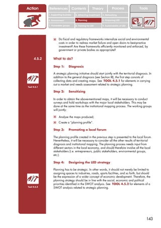 Action       References               Contents           Theory             Process           Tools
             1. Supporting business     2. Attracting investment   3. Networking

             4. Environment             5. Planning                6. Financing LED

             7. Vulnerable groups       8. Training for LED        9. Sustainability of LED




                 ! Do fiscal and regulatory frameworks internalize social and environmental
                      costs in order to redress market failure and open doors to best-practice
                      investment? Are these frameworks efficiently monitored and enforced, by
                      government or private bodies as appropriate?


     4.5.2       What to do?

                 Step 1:        Diagnosis

                 A strategic planning initiative should start jointly with the territorial diagnosis. In
                 addition to the general diagnosis (see Section III), the first step consists of
                 collecting data and creating maps. See TOOL 4.5.1 for elements in carrying
                 out a market and needs assessment related to strategic planning.
Tool 4.5.1

                 Step 2:        Sensitizing

                 In order to obtain the above-mentioned maps, it will be necessary to conduct
                 surveys and hold workshops with the major local stakeholders. This may be
                 done at the same time as the institutional mapping process. The working groups
                 will jointly:

                 ! Analyse the maps produced;
                 ! Create a “planning profile”.

                 Step 3:        Promoting a local forum

                 The planning profile created in the previous step is presented to the local forum.
                 Nevertheless, it will be necessary to consider all the other results of territorial
                 diagnosis and institutional mapping. The planning process needs input from
                 different sectors in the local economy, and should therefore involve all the local
                 stakeholders (i.e. entrepreneurs, public stakeholders, environmental groups,
                 etc.).

                 Step 4:        Designing the LED strategy

                 Planning has to be strategic. In other words, it should not merely be limited to
                 assigning spaces to industries, roads, sports facilities, and so forth, but should
                 be the expression of a wider concept of economic development. Therefore, the
                 planning strategy should be in line with the social, economic and political
                 priorities identified in the SWOT analysis. See TOOL 4.5.2 for elements of a
Tool 4.5.2
                 SWOT analysis related to strategic planning.




                                                                                                   143
 