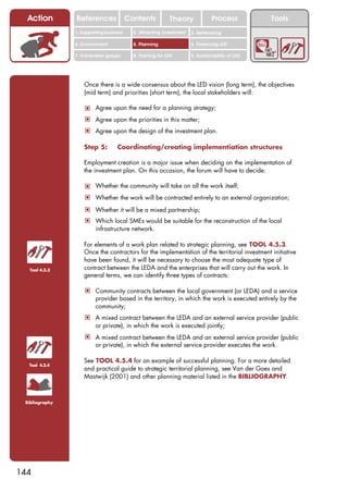Action        References               Contents           Theory              Process          Tools
                1. Supporting business     2. Attracting investment   3. Networking

                4. Environment             5. Planning                6. Financing LED

                7. Vulnerable groups       8. Training for LED        9. Sustainability of LED




                    Once there is a wide consensus about the LED vision (long term), the objectives
                    (mid term) and priorities (short term), the local stakeholders will:

                    ! Agree upon the need for a planning strategy;
                    ! Agree upon the priorities in this matter;
                    ! Agree upon the design of the investment plan.

                    Step 5:        Coordinating/creating implementiation structures

                    Employment creation is a major issue when deciding on the implementation of
                    the investment plan. On this occasion, the forum will have to decide:

                    ! Whether the community will take on all the work itself;
                    ! Whether the work will be contracted entirely to an external organization;
                    ! Whether it will be a mixed partnership;
                    ! Which local SMEs would be suitable for the reconstruction of the local
                         infrastructure network.

                    For elements of a work plan related to strategic planning, see TOOL 4.5.3.
                    Once the contractors for the implementation of the territorial investment initiative
                    have been found, it will be necessary to choose the most adequate type of
  Tool 4.5.3        contract between the LEDA and the enterprises that will carry out the work. In
                    general terms, we can identify three types of contracts:

                    ! Community contracts between the local government (or LEDA) and a service
                         provider based in the territory, in which the work is executed entirely by the
                         community;
                    ! A mixed contract between the LEDA and an external service provider (public
                         or private), in which the work is executed jointly;
                    ! A mixed contract between the LEDA and an external service provider (public
                         or private), in which the external service provider executes the work.

                    See TOOL 4.5.4 for an example of successful planning. For a more detailed
  Tool 4.5.4
                    and practical guide to strategic territorial planning, see Van der Goes and
                    Mastwijk (2001) and other planning material listed in the BIBLIOGRAPHY.



 Bibliography




144
 