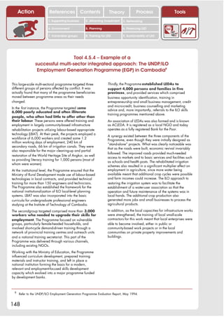 Action               References              Contents           Theory              Process                   Tools
                         1. Supporting business     2. Attracting investment   3. Networking

                         4. Environment             5. Planning                6. Financing LED

                         7. Vulnerable groups       8. Training for LED        9. Sustainability of LED




                                  Tool 4.5.4 – Example of a
                successful multi-sector integrated approach: The UNDP/ILO
                 Employment Generation Programme (EGP) in Cambodia9

This large-scale multi-sectoral programme targeted three            Thirdly, the Programme established LEDAs to
different groups of persons affected by conflict. It was            support 4,000 persons and families in five
actually found that many of the programme beneficiaries             provinces, and provided services which comprised
moved between programme areas as their needs                        business opportunity identification, training in
changed.                                                            entrepreneurship and small business management, credit
                                                                    and micro-credit, business counselling and marketing
In the first instance, the Programme targeted some
                                                                    advice and, more importantly, referrals to the ILO skills
6,000 poorly educated and often illiterate
                                                                    training programmes mentioned above.
people, who often had little to offer other than
their labour. These persons were offered training and               An association of LEDAs was also formed and is known
employment in largely community-based infrastructure                as ACLEDA. It is registered as a local NGO and today
rehabilitation projects utilizing labour-based appropriate          operates as a fully registered Bank for the Poor.
technology (LBAT). At their peak, the projects employed a
                                                                    A synergy existed between the three components of the
workforce of 6,000 workers and created some 1.2                     Programme, even though they were initially designed as
million working days of employment, 240 km of
                                                                    “stand-alone” projects. What was clearly noticeable was
secondary roads, 66 km of irrigation canals. They were
                                                                    that as the roads were built, economic revival invariably
also responsible for the major cleaning-up and partial
                                                                    followed. The improved roads provided much-needed
restoration of the World Heritage Site of Angkor, as well
                                                                    access to markets and to basic services and facilities such
as providing literacy training for 1,000 persons (most of
                                                                    as schools and health posts. The rehabilitated irrigation
whom were women).
                                                                    schemes also resulted in a significant multiplier effect on
At the institutional level, the Programme ensured that the          employment in agriculture, since more water being
Ministry of Rural Development made use of labour-based              available meant that additional crop cycles were possible
technologies in local contracts, and provided technical             and farm incomes could increase. The ILO approach to
training for more than 150 engineers and technicians.               restoring the irrigation system was to facilitate the
The Programme also established the framework for the                establishment of a water-user association so that the
national institutionalization of ILO local-level planning           operation and future maintenance of the systems was in
systems. LBAT was also incorporated into the basic                  local hands. The additional crop production also
curricula for undergraduate professional engineers                  generated more jobs and small businesses to process the
studying at the Institute of Technology of Cambodia.                agricultural products.

The second group targeted comprised more than 3,000                 In addition, as the local capacities for infrastructure works
workers who needed to upgrade their skills for                      were strengthened, the training of local small-scale
employment. The Programme focused on vulnerable                     contractors for this work meant that local enterprises were
groups, particularly female-headed households, and                  able to become involved, either in public or
involved short-cycle demand-driven training through a               community-based work projects or in the local
network of provincial training centres and outreach units           communities on private property improvements and
and a national training secretariat. This part of the               buildings.
Programme was delivered through various channels,
including existing NGOs.
Working with the Ministry of Education, the Programme
influenced curriculum development, prepared training
materials and instructor training, and left in place a
national institution forming the basis for a modern,
relevant and employment-focused skills development
capacity which evolved into a major programme funded
by development banks.



 9
     Refer to the UNDP/ILO Employment Generation Programme Evaluation Report, May 1994.


148
 
