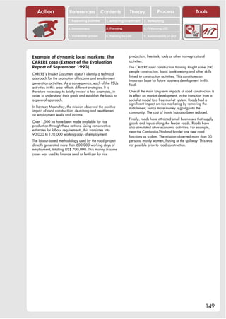Action                 References              Contents           Theory              Process                    Tools
                         1. Supporting business     2. Attracting investment   3. Networking

                         4. Environment             5. Planning                6. Financing LED

                         7. Vulnerable groups       8. Training for LED        9. Sustainability of LED




Example of dynamic local markets: The                                production, livestock, tools or other non-agricultural
CARERE case (Extract of the Evaluation                               activities.
Report of September 1993)                                            The CARERE road construction training taught some 200
                                                                     people construction, basic bookkeeping and other skills
CARERE’s Project Document doesn’t identify a technical
                                                                     linked to construction activities. This constitutes an
approach for the promotion of income and employment
                                                                     important base for future business development in this
generation activities. As a consequence, each of the PSUs            field.
activities in this area reflects different strategies. It is
therefore necessary to briefly review a few examples, in             One of the main long-term impacts of road construction is
order to understand their goals and establish the basis to           its effect on market development, in the transition from a
a general approach.                                                  socialist model to a free market system. Roads had a
                                                                     significant impact on rice marketing by removing the
In Banteay Meanchey, the mission observed the positive               middlemen; hence more money is going into the
impact of road construction, de-mining and resettlement              community. The cost of inputs has also been reduced.
on employment levels and income.
                                                                     Finally, roads have attracted small businesses that supply
Over 1,500 ha have been made available for rice                      goods and inputs along the feeder roads. Roads have
production through these actions. Using conservative                 also stimulated other economic activities. For example,
estimates for labour requirements, this translates into              near the Cambodia-Thailand border one new road
90,000 to 120,000 working days of employment.
                                                                     functions as a dam. The mission observed more than 50
The labour-based methodology used by the road project                persons, mostly women, fishing at the spillway. This was
directly generated more than 600,000 working days of                 not possible prior to road construction.
employment, totalling US$ 700,000. This money in some
cases was used to finance seed or fertilizer for rice




                                                                                                                              149
 