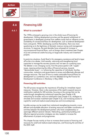 Action      References               Contents           Theory              Process          Tools
              1. Supporting business     2. Attracting investment   3. Networking

              4. Environment             5. Planning                6. Financing LED

              7. Vulnerable groups       8. Training for LED        9. Sustainability of LED




      4.6         Financing LED
      4.6.1       What to consider?

                  The 1990s witnessed a growing crisis in the whole issue of financing for
                  development. Shifting development priorities and the general withdrawal of
                  governments in developed countries from welfare issues had an influence on the
                  availability of concessional flows for development, such as external development
                  loans and grants. Within developing countries themselves, there was more
                  questioning as to the legitimacy of domestic revenue raising and management
                  structures. In response, the past decades have witnessed an increase in
                  non-concessional financial flows, such as foreign direct investment (see Chapter
                  4.2) and commercial credits focusing on large-scale industry and investment
                  projects.

                  In post-crisis situations, funds flood in for emergency assistance and tend to taper
                  off as the crisis abates. Until recently, valorizing and strengthening local
                  capacities to manage the recovery process was not seen as a pressing issue.
                  The debate is now changing course, from the preoccupation with “supply”
                  issues, meaning enhancing the inflow of financial services, towards
                  “demand-side issues”, i.e. enhancing the capacities of individuals, families,
                  communities, institutions and governments to access and effectively allocate and
                  manage resources. The issue of how to create sustainable financial flows for
                  development is a contentious one, and was debated during the Finance for
                  Development Conference in Monterey in May 2002.

                  Financing LED activities

                  The LED process recognizes the importance of funding for immediate impact
                  measures. However, there is also awareness of the need to expand resource
                  mobilization methods for LED activities, focusing on the savings that can be
                  made through strengthening institutional capacities (see Chapter 4.8),
                  networking for broader resource mobilization (see Chapter 4.3), strategies to
                  stimulate and increase investment (see Chapter 4.2), and increasing access to
                  capital for small and medium-sized enterprises and micro-enterprises.

                  Invisible savings can be made from institutional strengthening towards a more
                  efficient and equitable allocation of existing resources and better coordination of
                  activities between the development partners who have complementary or
                  seemingly different sectoral interests. Networking, partnership building and
                  effective regional promotion strategies are also needed to increase the
                  effectiveness of projects and programmes.

                  This chapter focuses mainly on how to increase direct access to financing and
                  resources for small and medium-sized enterprises, and financing the activities of
                  the LEDA itself.



150
 