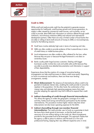 Action   References               Contents           Theory             Process           Tools
         1. Supporting business     2. Attracting investment   3. Networking

         4. Environment             5. Planning                6. Financing LED

         7. Vulnerable groups       8. Training for LED        9. Sustainability of LED




             Credit to SMEs

             While small and medium-scale credit has the potential to generate massive
             opportunities for livelihoods, small business growth and income generation, its
             supply is often viewed by commercial credit sources, such as banks, as too
             costly to provide. Most SMEs lack information on solutions offered through credit
             institutions, micro-finance institutions (MFIs) and national and international
             development partners. Often there are only a limited number of local banks that
             are able or willing to lend small amounts of money to SMEs or micro-entreprises,
             mainly for the following reasons:

             ! Small loans involve relatively high costs in terms of screening and risks;
             ! SMEs are often unable to provide evidence of their trustworthiness in terms
                  of credit history or viable business plans;
             ! Local entrepreneurs are often unable to offer collateral for the loan, either
                  because they are poor or because the legal framework is not clear on
                  ownership issues;
             ! Banks usually prefer large business customers. Dealing with bigger
                  businesses usually involves less costs and yields safer profits because they
                  are able to provide more detailed documentation and information in support
                  of their dependability.

             Experience shows that the creation of a range of innovative lending
             arrangements can help small borrowers to obtain credit more easily. Depending
             on local circumstances and traditions, there are three main lending
             arrangements, namely:

             ! Direct disbursement: The absence of intermediaries allows credit to be
                  granted at moderate interest rates, enabling the credit provider to serve the
                  neediest in the population. On the other hand, the combination of low
                  interest rates and relatively high operating expenses means that credit
                  provider adopting this approach may find it difficult to expand their credit
                  fund;
             ! Indirect channelling of credit through financial intermediaries:
                  This allows the agency to widen the geographic coverage of its credit
                  activities, fosters local saving and enhances participation by the member
                  intermediaries. This procedure involves higher interest rates than direct
                  disbursement, but also lower operating expenses for the LEDA;
             ! Indirect channelling through non-member financial
                  intermediaries: The credit provider uses its funds as a guarantee to back
                  the loans that a bank grants to borrowers, so that the bank puts up
                  resources of its own without taking on the credit risk. Most arrangements
                  provide for the guarantee fund to be leveraged. This approach implies that
                  the agency is able to place its relations with the bank on a firm and
                  professional footing, keeping their very different respective aims in mind.



                                                                                              151
 