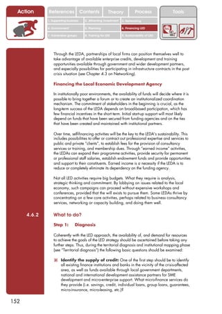 Action      References               Contents           Theory              Process          Tools
              1. Supporting business     2. Attracting investment   3. Networking

              4. Environment             5. Planning                6. Financing LED

              7. Vulnerable groups       8. Training for LED        9. Sustainability of LED




                  Through the LEDA, partnerships of local firms can position themselves well to
                  take advantage of available enterprise credits, development and training
                  opportunities available through government and wider development partners,
                  and especially possibilities for participating in infrastructure contracts in the post
                  crisis situation (see Chapter 4.3 on Networking).

                  Financing the Local Economic Development Agency

                  In institutionally poor environments, the availability of funds will decide where it is
                  possible to bring together a forum or to create an institutionalized coordination
                  mechanism. The commitment of stakeholders in the beginning is crucial, as the
                  long-term success of the LEDA depends on broad-based participation, which has
                  few financial incentives in the short term. Initial start-up support will most likely
                  depend on funds that have been secured from funding agencies and on the ties
                  that have been created and maintained with institutional partners.

                  Over time, self-financing activities will be the key to the LEDA’s sustainability. This
                  includes possibilities to offer or contract out professional expertise and services to
                  public and private “clients”, to establish fees for the provision of consultancy
                  services or training, and membership dues. Through “earned income” activities,
                  the LEDAs can expand their programme activities, provide security for permanent
                  or professional staff salaries, establish endowment funds and provide opportunities
                  and support to their constituents. Earned income is a necessity if the LEDA is to
                  reduce or completely eliminate its dependency on the funding agency.

                  Not all LED activities require big budgets. What they require is analysis,
                  strategic thinking and commitment. By lobbying on issues related to the local
                  economy, such campaigns can proceed without expensive workshops and
                  conferences, provided that the will exists to pursue them. Some LEDAs thrive by
                  concentrating on a few core activities, perhaps related to business consultancy
                  services, networking or capacity building, and doing them well.


      4.6.2       What to do?

                  Step 1:        Diagnosis

                  Coherently with the LED approach, the availability of, and demand for resources
                  to achieve the goals of the LED strategy should be ascertained before taking any
                  further steps. Thus, during the territorial diagnosis and institutional mapping phase
                  (see “Territorial diagnosis”) the following basic questions should be examined:

                  ! Identify the supply of credit: One of the first step should be to identify
                       all existing finance institutions and banks in the vicinity of the crisis-affected
                       area, as well as funds available through local government departments,
                       national and international development assistance partners for SME
                       development and micro-enterprise support. What micro-finance services do
                       they provide (i.e. savings, credit, individual loans, group loans, guarantees,
                       micro-insurance, micro-leasing, etc.)?


152
 