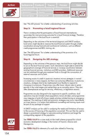 Action       References               Contents           Theory              Process          Tools
               1. Supporting business     2. Attracting investment   3. Networking

               4. Environment             5. Planning                6. Financing LED

               7. Vulnerable groups       8. Training for LED        9. Sustainability of LED




                   See “The LED process” for a better understanding of sensitizing activities.

                   Step 3:        Promoting a local/regional forum

                   There is evidence that the participation of local financial intermediaries
                   guarantees the most promising outcomes for a local financial strategy. Therefore
                   their participation in the local forum is essential.

                   Depending on the outcomes of the territorial diagnosis and SWOT analysis,
                   local actors might decide to improve the local financial system through a better
                   coordination among financial and non-financial institutions, such as different
                   credit programmes and BDS, training, etc.

                   See “The LED process” for a better understanding of the promotion of a
                   local/regional forum.

                   Step 4:        Designing the LED strategy

                   Depending on the outcomes of the previous steps, the local forum might decide
                   to act on the local financial system. Such interventions might seek to extend the
                   geographical coverage of financial services or increase coordination between
                   existing financial services, institutions and BDS providers. Additional resources
                   can be mobilized through pre-investment funds or through the convocation of
                   external resources and so forth.

                   Increasing access to credit in post-crisis situations mirrors strategies in normal
                   circumstances in many respects, but there are some key differences. In post-crisis
                   situations, strategies tend to be implemented more flexibly to respond to
                   changing circumstances. Programmes may offer lower interest rates or grace
                   periods in the initial stages and ratchet them up as normality returns. They also
                   often de-emphasize savings for security, inflationary, or legislative reasons.

                   Programmes are also designed to be responsive to specific conditions: dual
                   operations may be initiated where populations remain divided, and programmes
                   may integrate or build off of basic needs activities initiated during an emergency
                   response. This meshing of relief and economic strategies may occur intermittently
                   as crises re-occur. It is certain that additional counselling and training inputs must
                   be part of any package of support.

                   A SWOT analysis can be useful in analysing the needs and limitations of access
                   to the sources of financing of the population concerned. This can then be used to
                   design a promotional strategy to overcome existing limitations and target the
                   corresponding segment of the population.

                   See TOOL 4.6.4 for a case study on the credit scheme proposal for a local
                   economic development strategy in the Canton of Travnik in Bosnia and
                   Herzegovina.
  Tool 4.6.4
  Tool 4.6.5       See TOOL 4.6.5 for elements of a work plan related to financing.

154
 