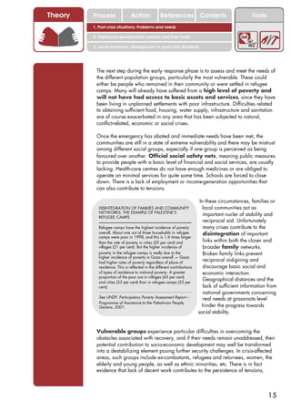 Theory   Process                Action             References Contents                              Tools
         1. Post-crisis situations: Problems and needs

         2. Traditional development policies and their limits

         3. Local economic development in post-crisis situations




          The next step during the early response phase is to assess and meet the needs of
          the different population groups, particularly the most vulnerable. These could
          either be people who remained in their community or were settled in refugee
          camps. Many will already have suffered from a high level of poverty and
          will not have had access to basic assets and services, since they have
          been living in unplanned settlements with poor infrastructure. Difficulties related
          to obtaining sufficient food, housing, water supply, infrastructure and sanitation
          are of course exacerbated in any area that has been subjected to natural,
          conflict-related, economic or social crises.

          Once the emergency has abated and immediate needs have been met, the
          communities are still in a state of extreme vulnerability and there may be mistrust
          among different social groups, especially if one group is perceived as being
          favoured over another. Official social safety nets, meaning public measures
          to provide people with a basic level of financial and social services, are usually
          lacking. Health-care centres do not have enough medicines or are obliged to
          operate on minimal services for quite some time. Schools are forced to close
          down. There is a lack of employment or income-generation opportunities that
          can also contribute to tensions.

                                                                           In these circumstances, families or
            DISINTEGRATION OF FAMILIES AND COMMUNITY                        local communities act as
            NETWORKS: THE EXAMPLE OF PALESTINE’S
            REFUGEE CAMPS
                                                                             important nuclei of stability and
                                                                             reciprocal aid. Unfortunately
            Refugee camps have the highest incidence of poverty              many crises contribute to the
            overall. About one out of three households in refugee            disintegration of important
            camps were poor in 1998, and this is 1.6 times larger
            than the rate of poverty in cities (20 per cent) and             links within both the closer and
            villages (21 per cent). But the higher incidence of              broader family networks.
            poverty in the refugee camps is really due to the                Broken family links prevent
            higher incidence of poverty in Gaza overall — Gaza
            had higher rates of poverty regardless of place of
                                                                             reciprocal aid-giving and
            residence. This is reflected in the different contributions      discourage basic social and
            of types of residence to national poverty. A greater             economic interaction.
            proportion of the poor are in villages (43 per cent)
            and cities (33 per cent) than in refugee camps (25 per
                                                                             Geographical distances and the
            cent).                                                           lack of sufficient information from
                                                                             national governments concerning
            See UNDP, Participatory Poverty Assessment Report –              real needs at grassroots level
            Programme of Assistance to the Palestinian People,
            Geneva, 2001.                                                   hinder the progress towards
                                                                          social stability.


          Vulnerable groups experience particular difficulties in overcoming the
          obstacles associated with recovery, and if their needs remain unaddressed, their
          potential contribution to socio-economic development may well be transformed
          into a destabilizing element posing further security challenges. In crisis-affected
          areas, such groups include ex-combatants, refugees and returnees, women, the
          elderly and young people, as well as ethnic minorities, etc. There is in fact
          evidence that lack of decent work contributes to the persistence of tensions,



                                                                                                            15
 