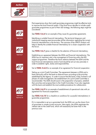 Action             References               Contents           Theory             Process           Tools
                   1. Supporting business     2. Attracting investment   3. Networking

                   4. Environment             5. Planning                6. Financing LED

                   7. Vulnerable groups       8. Training for LED        9. Sustainability of LED




                       Past experiences show that credit guarantee programmes might be effective tools
                       to improve the local financial system. If the local forum decides to include credit
                       guarantee programmes as part of their LED strategy, the following steps might be
                       considered:

                       See TOOL 4.6.6 for an example of key issues for guarantee agreements.

Tool 4.6.6             Identifying a suitable financial intermediary: The territorial diagnosis and
                       institutional mapping exercise provides all the information regarding the current
                       financial intermediaries in the territory. The outcome of the SWOT analysis will
                       help to identify the suitable financial intermediary for a closer cooperation with
                       the forum.

                       See TOOL 4.6.7 gives a checklist for the selection of financial intermediary.

Tool 4.6.7
                       Establishing an agreement between the LEDA and financial intermediaries: The
                       LEDA has an important role in the management of financing within the LED
                       support programmes. Therefore the future relations between the LEDA and the
                       local financial intermediaries and/or fund should be set out very precisely in
                       order to establish rights, duties and responsibilities.

                       Ver la TOOL 4.6.8 for an example of an agreement for financial cooperation.

Tool 4.6.8             Setting up a joint Credit Committee: The agreements between a LEDA and a
                       bank obviously call for the bank to disburse loans according to the priorities
                       established by the Agency. In order to ensure that the bank is fully involved in all
                       phases of credit management, the establishment of a joint Credit Committee is
                       recommended. The LEDA should assist in the preparation of projects, establish
                       their priorities and propose them to the Credit Committee. It can also negotiate
                       with the bank and establish the most suitable procedures for collaboration.

                       See TOOL 4.6.9 for an example of establishment of operational rules with an
                       agreement for financial cooperation.

Tool 4.6.9             See TOOL 4.6.10 for a checklist on conditions for successful intermediation in
Tool 4.6.10            guarantee programmes.

                       If it is impossible to set up a guarantee fund, the LEDA can use the classic form
                       of guarantee or simple current accounts. Here again, the LEDA negotiates the
                       interest rate on the credit fund, which will necessarily be lower than in the
                       previous case.




             155
 