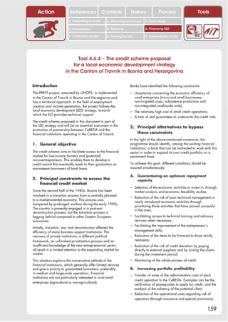 Action                 References              Contents            Theory                Process                     Tools
                         1. Supporting business      2. Attracting investment     3. Networking

                         4. Environment              5. Planning                  6. Financing LED

                         7. Vulnerable groups        8. Training for LED          9. Sustainability of LED




                             Tool 4.6.4 – The credit scheme proposal
                           for a local economic development strategy
                       in the Canton of Travnik in Bosnia and Herzegovina

Introduction                                                          Banks have identified the following constraints:

The PRINT project, executed by UNOPS, is implemented                  – Uncertainty concerning the economic efficiency of
in the Canton of Travnik in Bosnia and Herzegovina and                     small enterprises (micro and small businesses,
has a territorial approach. In the field of employment                     non-irrigated crops, subsistence production and
creation and income generation, the project follows the                    non-integrated small-scale units);
local economic development (LED) strategy, towards                    – The relatively high cost of small credit operations;
which the ILO provides technical support.
                                                                      – A lack of real guarantees to underwrite the credit risks.
The credit scheme proposed in this document is part of
the LED strategy and will be an essential instrument in the           3. Principal alternatives to bypass
promotion of partnership between CeBEDA and the
financial institutions operating in the Canton of Travnik.               these constraints
                                                                      In the light of the above-mentioned constraints, the
1. General objective                                                  programme should identify, among the existing financial
                                                                      institutions, a bank that can be motivated to work with this
The credit scheme aims to facilitate access to the financial          sector in order to expand its own credit portfolio on a
market for low-income farmers and (potential)                         permanent base.
micro-entrepreneurs. This enables them to develop a
credit record that eventually leads to their graduation as            To achieve this goal, different conditions should be
mainstream borrowers of bank loans.                                   assured simultaneously:

                                                                      A. Guaranteeing an optimum repayment
2. Principal constraints to access the                                   capacity
   financial credit market
                                                                      – Selection of the economic activities to invest in, through
Since the second half of the 1980s, Bosnia has been                        market analysis and economic feasibility studies;
involved in a transition process from a centrally planned             – Reduction of the risk of poor technical management in
to a market-oriented economy. This process was
                                                                           newly introduced economic activities through
hampered by prolonged warfare during the early 1990s.
                                                                           prioritizing those activities that have proved successful
The country is presently engaged in a post-war                             in the area;
reconstruction process, but the transition process is
lagging behind compared to other Eastern European                     – Facilitating access to technical training and advisory
economies.                                                              services when necessary;
                                                                      – Facilitating the improvement of the entrepreneur’s
Initially, transition, war and reconstruction affected the
efficiency of many business support institutions. The                   management skills;
newness of private institutions, a different political                – Reduction of the items to be financed to those strictly
framework, an unfinished privatization process and an                   necessary;
insufficient knowledge of the new entrepreneurial sector,             – Reduction of the risk of credit deviation by paying
all result in a limited attention to the expanding market for              directly to external suppliers and by visiting the clients
credits.                                                                   during the investment period;
This situation explains the conservative attitude of the              – Monitoring of the whole process of credit.
financial institutions, which generally offer limited services
and give a priority to guaranteed borrowers, preferably               B.     Increasing portfolio profitability
in medium and large-scale operations. Financial
                                                                      – Transfer of some of the administrative costs of each
institutions are not particularly interested in rural small
                                                                        credit operation to the CeBEDA. Examples can be the
enterprises (agricultural or non-agricultural).
                                                                        verification of prerequisites to apply for credit, and the
                                                                        analysis of the solvency of the potential client;
                                                                      – Reduction of the operational costs regarding risk of
                                                                        operation (through insurance and special provisions);


                                                                                                                               159
 