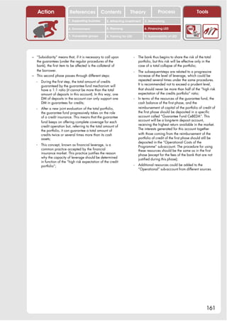 Action               References              Contents           Theory                 Process                      Tools
                           1. Supporting business     2. Attracting investment      3. Networking

                           4. Environment             5. Planning                   6. Financing LED

                           7. Vulnerable groups       8. Training for LED           9. Sustainability of LED




– “Subsidiarity” means that, if it is necessary to call upon                -   The bank thus begins to share the risk of the total
  the guarantees (under the regular procedures of the                           portfolio, but this risk will be effective only in the
  bank), the first item to be affected is the collateral of                     case of a total collapse of the portfolio;
  the borrower.                                                             -   The subsequent steps are related to a progressive
– This second phase passes through different steps:                             increase of the level of leverage, which could be
                                                                                repeated several times under the same procedures.
   -    During the first step, the total amount of credits
                                                                                It is recommended not to exceed a prudent level,
        guaranteed by the guarantee fund mechanism will
        have a 1:1 ratio (it cannot be more than the total                      that should never be more than half of the “high risk
        amount of deposits in this account). In this way, one                   expectation of the credits portfolio” ratio;
        DM of deposits in the account can only support one                  -   In terms of the resources of the guarantee fund, the
        DM in guarantees for credits;                                           cash balance of the first phase, and the
   -    After a new joint evaluation of the total portfolio,                    reimbursement of capital of the portfolio of credit of
        the guarantee fund progressively takes on the role                      the first phase should be deposited in a specific
        of a credit insurance. This means that the guarantee                    account called “Guarantee Fund CeBEDA”. This
                                                                                account will be a long-term deposit account,
        fund keeps on offering complete coverage for each
                                                                                receiving the highest return available in the market.
        credit operation but, referring to the total amount of
                                                                                The interests generated for this account together
        the portfolio, it can guarantee a total amount of
        credits twice or several times more than its cash                       with those coming from the reimbursement of the
        assets;                                                                 portfolio of credit of the first phase should still be
                                                                                deposited in the “Operational Costs of the
   -    This concept, known as financial leverage, is a                         Programme” sub-account. The procedure for using
        common practice accepted by the financial                               these resources should be the same as in the first
        insurance market. This practice justifies the reason                    phase (except for the fees of the bank that are not
        why the capacity of leverage should be determined                       justified during this phase);
        in function of the “high risk expectation of the credit
        portfolio”;                                                         -   Additional resources could be added to the
                                                                                “Operational” sub-account from different sources.




                                                                                                                                  161
 