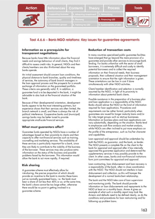 Action                  References              Contents            Theory              Process                    Tools
                          1. Supporting business      2. Attracting investment   3. Networking

                          4. Environment              5. Planning                6. Financing LED

                          7. Vulnerable groups        8. Training for LED        9. Sustainability of LED




        Tool 4.6.6 – Bank-NGO relations: Key issues for guarantee agreements

Information as a prerequisite for                                      Reduction of transaction costs
transparent negotiations
                                                                       In many countries specialized public guarantee facilities
Because banks have little information about the financial              have emerged that go beyond the mere provision of a
needs and savings behaviour of small clients, they find it             guarantee and provide other services to encourage bank
difficult to assess credit risks. In general, NGOs and their           lending. For banks unfamiliar with the sector of small
clients/members are also ill-informed about the way                    borrowers, it is extremely difficult and costly to identify
banks operate.                                                         potential borrowers and to collect the required
                                                                       information on their financial needs, their business
An initial assessment should concern loan conditions, the              proposals, their collateral situation and their management
physical distance to bank branches, quality and timeliness             orientation to ensure that the right information is given.
of services, the autonomy of bank branch managers in                   These orientations can be low in cost if done
the loan approval process and the prospects for a smooth               simultaneously with other NGO activities.
exchange of information on the guaranteed portfolio.
These criteria are generally valid. If, in addition, a                 Client/member identification and selection is normally
guarantee fund is to be deposited in the bank, it might be             assumed by the NGO, in light of its proximity to
advisable to also look at the financial situation of the               information about potential bank clients.
bank.                                                                  Possible assistance in the preparation of a business plan
Because of their developmental orientation, development                and loan application is a responsibility of the NGO.
banks appear to be the most interesting partners, but                  Banks should advise the NGO on the kind of information
experience shows that their services are often limited, the            required for loan applications. Procedures and
branch network is small, and there is always the risk of               requirements can be rather formal, particularly when
political interference. Cooperative banks and (municipal)              guarantees are issued for longer maturity loans and/or
savings banks may be better tuned to provide                           for risky target groups such as start-up businesses.
appropriate small-scale financial services.                            Information on business plans and loan applications can
                                                                       vary substantially, depending on the situation. Banks tend
                                                                       to emphasize cash flow analysis and market analysis,
What must guarantors offer?                                            while NGOs are often inclined to put more emphasis on
Guarantee funds operated by NGOs have a number of                      the profile of the entrepreneur, such as his/her character
advantages based on their proximity to clients and their               and capabilities.
capacity to offer non-financial services such as training,             Loan appraisal and approval should be undertaken by
counselling and marketing services. The availability of
                                                                       both the NGO, as guarantor, and the bank, as lender.
these services is particularly important for a bank, since
                                                                       The NGO presents a complete file on the client to the
they are likely to contribute to the viability of the business         bank for appraisal and approval after it has internally
of the borrower. These services may also produce extra                 approved the guarantee application and determined the
information on the status of the business and possible                 supplementary services it may possibly provide to the
problems faced by the borrower. This information would                 client. In other cases, banks and non-financial institutions
allow the bank to act more rapidly, if required.                       form joint committees for appraisal and approval.
                                                                       Loan contracting, loan disbursement and loan recovery is
Risk sharing
                                                                       a responsibility of the bank, often in close coordination
A guarantee scheme must effectively allow for                          with the NGO. The NGO should not interfere in loan
risk-sharing, the precise proportion of which should                   disbursement and collection, as this will hamper the
provide an incentive to the bank to monitor these loans                development of a normal bank-client relationship.
just as normally guaranteed loans, i.e. the bank must                  The bank and the NGO take care of loan supervision
bear a share of not less than 40% or so; at the same time,
                                                                       and monitoring jointly. The bank should provide
the bank’s share cannot be too large either, otherwise
                                                                       information on loan disbursements and repayments to the
there would be no point in getting involved in a
                                                                       NGO at least on a monthly basis. Annex 4 gives an
guarantee scheme.                                                      example of what such a monthly report may look like.
                                                                       Arrears and defaults need to be defined clearly, as do the
                                                                       conditions and procedures for loan restructuring and for
                                                                       following up problem loans.



                                                                                                                             163
 