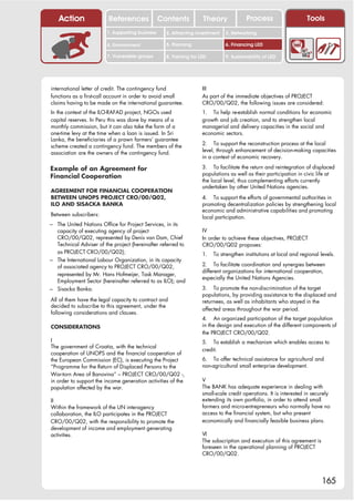 Action                References              Contents           Theory              Process                     Tools
                        1. Supporting business     2. Attracting investment   3. Networking

                        4. Environment             5. Planning                6. Financing LED

                        7. Vulnerable groups       8. Training for LED        9. Sustainability of LED




international letter of credit. The contingency fund                III
functions as a first-call account in order to avoid small           As part of the immediate objectives of PROJECT
claims having to be made on the international guarantee.            CRO/00/Q02, the following issues are considered:
In the context of the ILO-RAFAD project, NGOs used                  1. To help re-establish normal conditions for economic
capital reserves. In Peru this was done by means of a               growth and job creation, and to strengthen local
monthly commission, but it can also take the form of a              managerial and delivery capacities in the social and
one-time levy at the time when a loan is issued. In Sri             economic sectors.
Lanka, the beneficiaries of a prawn farmers’ guarantee
                                                                    2. To support the reconstruction process at the local
scheme created a contingency fund. The members of the
                                                                    level, through enhancement of decision-making capacities
association are the owners of the contingency fund.
                                                                    in a context of economic recovery.

Example of an Agreement for                                         3. To facilitate the return and reintegration of displaced
                                                                    populations as well as their participation in civic life at
Financial Cooperation
                                                                    the local level, thus complementing efforts currently
                                                                    undertaken by other United Nations agencies.
AGREEMENT FOR FINANCIAL COOPERATION
BETWEEN UNOPS PROJECT CRO/00/Q02,                                   4. To support the efforts of governmental authorities in
ILO AND SISACKA BANKA                                               promoting decentralization policies by strengthening local
                                                                    economic and administrative capabilities and promoting
Between subscribers:                                                local participation.
– The United Nations Office for Project Services, in its
  capacity of executing agency of project                           IV
  CRO/00/Q02, represented by Denis van Dam, Chief                   In order to achieve these objectives, PROJECT
  Technical Adviser of the project (hereinafter referred to         CRO/00/Q02 proposes:
  as PROJECT CRO/00/Q02);                                           1.   To strengthen institutions at local and regional levels.
– The International Labour Organization, in its capacity
  of associated agency to PROJECT CRO/00/Q02,                       2. To facilitate coordination and synergies between
                                                                    different organizations for international cooperation,
  represented by Mr. Hans Hofmeijer, Task Manager,
                                                                    especially the United Nations Agencies.
  Employment Sector (hereinafter referred to as ILO); and
– Sisacka Banka.                                                    3. To promote the non-discrimination of the target
                                                                    populations, by providing assistance to the displaced and
All of them have the legal capacity to contract and                 returnees, as well as inhabitants who stayed in the
decided to subscribe to this agreement, under the
                                                                    affected areas throughout the war period.
following considerations and clauses.
                                                                    4. An organized participation of the target population
CONSIDERATIONS                                                      in the design and execution of the different components of
                                                                    the PROJECT CRO/00/Q02.
I                                                                   5. To establish a mechanism which enables access to
The government of Croatia, with the technical
                                                                    credit.
cooperation of UNOPS and the financial cooperation of
the European Commission (EC), is executing the Project              6. To offer technical assistance for agricultural and
“Programme for the Return of Displaced Persons to the               non-agricultural small enterprise development.
War-torn Area of Banovina” – PROJECT CRO/00/Q02 -,
in order to support the income generation activities of the         V
population affected by the war.                                     The BANK has adequate experience in dealing with
                                                                    small-scale credit operations. It is interested in securely
II                                                                  extending its own portfolio, in order to attend small
Within the framework of the UN interagency                          farmers and micro-entrepreneurs who normally have no
collaboration, the ILO participates in the PROJECT                  access to the financial system, but who present
CRO/00/Q02, with the responsibility to promote the                  economically and financially feasible business plans.
development of income and employment generating
activities.                                                         VI
                                                                    The subscription and execution of this agreement is
                                                                    foreseen in the operational planning of PROJECT
                                                                    CRO/00/Q02.




                                                                                                                           165
 