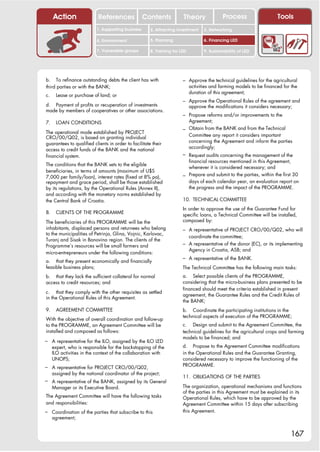 Action                References              Contents            Theory               Process                   Tools
                          1. Supporting business      2. Attracting investment     3. Networking

                          4. Environment              5. Planning                  6. Financing LED

                          7. Vulnerable groups        8. Training for LED          9. Sustainability of LED




b. To refinance outstanding debts the client has with                  – Approve the technical guidelines for the agricultural
third parties or with the BANK;                                             activities and farming models to be financed for the
                                                                            duration of this agreement;
c.    Lease or purchase of land; or
                                                                       – Approve the Operational Rules of the agreement and
d. Payment of profits or recuperation of investments                        approve the modifications it considers necessary;
made by members of cooperatives or other associations.
                                                                       – Propose reforms and/or improvements to the
7.    LOAN CONDITIONS                                                       Agreement;
                                                                       – Obtain from the BANK and from the Technical
The operational mode established by PROJECT
                                                                            Committee any report it considers important
CRO/00/Q02, is based on granting individual
                                                                            concerning the Agreement and inform the parties
guarantees to qualified clients in order to facilitate their
                                                                            accordingly;
access to credit funds of the BANK and the national
financial system.                                                      – Request audits concerning the management of the
                                                                         financial resources mentioned in this Agreement,
The conditions that the BANK sets to the eligible
                                                                         whenever it is considered necessary; and
beneficiaries, in terms of amounts (maximum of U$S
7,000 per family/loan), interest rates (fixed at 8% pa),               – Prepare and submit to the parties, within the first 30
repayment and grace period, shall be those established                   days of each calendar year, an evaluation report on
by its regulations, by the Operational Rules (Annex II),                 the progress and the impact of the PROGRAMME.
and according with the monetary norms established by
the Central Bank of Croatia.                                           10. TECHNICAL COMMITTEE
                                                                       In order to approve the use of the Guarantee Fund for
8.    CLIENTS OF THE PROGRAMME                                         specific loans, a Technical Committee will be installed,
The beneficiaries of this PROGRAMME will be the                        composed by:
inhabitants, displaced persons and returnees who belong                – A representative of PROJECT CRO/00/Q02, who will
to the municipalities of Petrinja, Glina, Vojnic, Karlovac,
                                                                         coordinate the committee;
Turanj and Sisak in Banovina region. The clients of the
Programme’s resources will be small farmers and                        – A representative of the donor (EC), or its implementing
                                                                         Agency in Croatia, ASB; and
micro-entrepreneurs under the following conditions:
                                                                       – A representative of the BANK.
a. that they present economically and financially
feasible business plans;                                               The Technical Committee has the following main tasks:
b. that they lack the sufficient collateral for normal                 a. Select possible clients of the PROGRAMME,
access to credit resources; and                                        considering that the micro-business plans presented to be
                                                                       financed should meet the criteria established in present
c. that they comply with the other requisites as settled
                                                                       agreement, the Guarantee Rules and the Credit Rules of
in the Operational Rules of this Agreement.
                                                                       the BANK;
9.    AGREEMENT COMMITTEE                                              b. Coordinate the participating institutions in the
                                                                       technical aspects of execution of the PROGRAMME;
With the objective of overall coordination and follow-up
to the PROGRAMME, an Agreement Committee will be                       c. Design and submit to the Agreement Committee, the
installed and composed as follows:                                     technical guidelines for the agricultural crops and farming
                                                                       models to be financed; and
– A representative for the ILO, assigned by the ILO LED
     expert, who is responsible for the backstopping of the            d. Propose to the Agreement Committee modifications
     ILO activities in the context of the collaboration with           in the Operational Rules and the Guarantee Granting,
     UNOPS;                                                            considered necessary to improve the functioning of the
– A representative for PROJECT CRO/00/Q02,                             PROGRAMME.
     assigned by the national coordinator of the project;
                                                                       11. OBLIGATIONS OF THE PARTIES
– A representative of the BANK, assigned by its General
     Manager or its Executive Board.                                   The organization, operational mechanisms and functions
                                                                       of the parties in this Agreement must be explained in its
The Agreement Committee will have the following tasks                  Operational Rules, which have to be approved by the
and responsibilities:                                                  Agreement Committee within 15 days after subscribing
– Coordination of the parties that subscribe to this                   this Agreement.
     agreement;


                                                                                                                            167
 