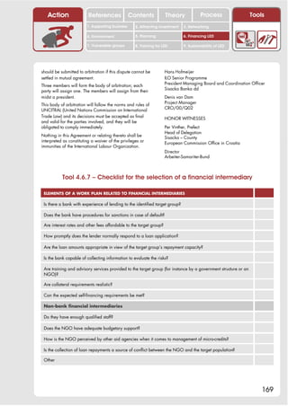 Action                 References              Contents           Theory             Process                  Tools
                         1. Supporting business     2. Attracting investment   3. Networking

                         4. Environment             5. Planning                6. Financing LED

                         7. Vulnerable groups       8. Training for LED        9. Sustainability of LED




should be submitted to arbitration if this dispute cannot be         Hans Hofmeijer
settled in mutual agreement.                                         ILO Senior Programme
                                                                     President Managing Board and Coordination Officer
Three members will form the body of arbitration; each
                                                                     Sisacka Banka dd
party will assign one. The members will assign from their
midst a president.                                                   Denis van Dam
                                                                     Project Manager
This body of arbitration will follow the norms and rules of
                                                                     CRO/00/Q02
UNCITRAL (United Nations Commission on International
Trade Law) and its decisions must be accepted as final               HONOR WITNESSES
and valid for the parties involved, and they will be
obligated to comply immediately.                                     Per Vinther, Prefect
                                                                     Head of Delegation
Nothing in this Agreement or relating thereto shall be               Sisacka – County
interpreted as constituting a waiver of the privileges or            European Commission Office in Croatia
immunities of the International Labour Organization.
                                                                     Director
                                                                     Arbeiter-Samariter-Bund



           Tool 4.6.7 – Checklist for the selection of a financial intermediary

 ELEMENTS OF A WORK PLAN RELATED TO FINANCIAL INTERMEDIARIES

 Is there a bank with experience of lending to the identified target group?

 Does the bank have procedures for sanctions in case of default?

 Are interest rates and other fees affordable to the target group?

 How promptly does the lender normally respond to a loan application?

 Are the loan amounts appropriate in view of the target group’s repayment capacity?

 Is the bank capable of collecting information to evaluate the risks?

 Are training and advisory services provided to the target group (for instance by a government structure or an
 NGO)?

 Are collateral requirements realistic?

 Can the expected self-financing requirements be met?

 Non-bank financial intermediaries

 Do they have enough qualified staff?

 Does the NGO have adequate budgetary support?

 How is the NGO perceived by other aid agencies when it comes to management of micro-credits?

 Is the collection of loan repayments a source of conflict between the NGO and the target population?

 Other




                                                                                                                     169
 