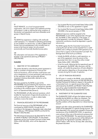 Action              References               Contents           Theory              Process                    Tools
                         1. Supporting business     2. Attracting investment    3. Networking

                         4. Environment             5. Planning                 6. Financing LED

                         7. Vulnerable groups       8. Training for LED         9. Sustainability of LED




VI                                                                   – Two hundred fifty thousand United States Dollars (US$
FAUST VRANCIC, as a local non-governmental                                250,000) as soon as this agreement is signed.
organization, sets out to support and implement activities           – Two hundred fifty thousand United States Dollars (US$
and projects in order to improve the living conditions of                 250,000) in the second semester of 1998.
the poorest rural populations and most vulnerable social
groups in Sibenik County.                                            Additional resources could be assigned to the
                                                                     PROGRAMME as part of this Agreement (be it through
VII                                                                  ILO, the BANK or other institutions), if the parties, in
The BANK has experience in dealing with small-scale                  mutual agreement, consider this necessary. Different
credit operations. It is interested in extending permanently         institutional contributions should be deposited in specific
its own portfolio in a secure way, in order to attend small          sub-accounts.
farmers and micro-entrepreneurs who normally have no                 The BANK agrees that this Guarantee Fund serves for
access to the financial system, but who present                      covering the real risk that can be expected from a credit
economically and financially feasible business plans.                portfolio and is willing to promote credit operations for an
                                                                     amount that is superior to the Guarantee Fund itself. This
VIII                                                                 leverage level will be built up as follows:
The subscription and execution of this agreement is
foreseen in the operational planning of PROJECT                      – Initially the BANK will allot to credit operations, as
CRO/96/002.                                                            part of this agreement, twice the amount of the
                                                                       guarantee fund, that is to say One million United
CLAUSES                                                                States Dollars (U$S 1,000,000).
                                                                     – In the first month, following the first operational year of
1.   OBJECTIVE OF THE AGREEMENT                                        the agreement, the BANK, after discussion with the
The parties decided to subscribe the present agreement in              parties, will modify the proportions of funds allotted to
order to constitute a Programme for Financial and                      credit operation depending on the percentage of loan
Technical Assistance, which will allow small farmers and               recovery during the first year of operation.
micro- entrepreneurs to access permanent credit resources
                                                                     3.    USE OF FINANCIAL RESOURCES
for the realization of their economically efficient
investment initiatives (hereinafter referred to as the               The ILO gives in custody to the BANK, once subscribed
PROGRAMME).                                                          the present agreement, the amount of US$ 500,000 (Five
                                                                     Hundred Thousand US Dollars) to deposit in the quality of
The loans granted by the BANK as part of this
PROGRAMME are guaranteed by the mechanism, which                     a Guarantee Fund, in a special account that will be
is constituted by this agreement. This mechanism operates            administered by the BANK and PROJECT CRO/96/002
according to the conditions given in the following clauses           and will be called GUARANTEE FUND PROJECT
and in its Operational Rules (Annex I).                              CRO/96/002 (hereinafter the GUARANTEE FUND).

The PROGRAMME will offer technical assistance, which                 4.    INVESTMENT OF THE GUARANTEE FUND
enables the improvement of (agricultural) production, as
well as its diversification, in order to obtain better               The GUARANTEE FUND will gain the highest revenues
conditions vis-à-vis the market.                                     possible that the BANK can obtain by investment. The
                                                                     part of the fund that is not invested to avoid possible
                                                                     liquidity problems will be deposited at an interest bearing
2.   FINANCIAL RESOURCES OF THE PROGRAMME
                                                                     account.
The financial resources of the PROGRAMME will be
contributed by UNDP/UNOPS, through the ILO,                          Interests and other values generated by the GUARANTEE
                                                                     FUND will be deposited in a special savings account. The
according to the Interagency Agreement Letter subscribed
on 17 February 1997 between UNOPS and the ILO for                    funds deposited in this account are oriented to finance the
PROJECT CRO/96/002.                                                  maintenance of the GUARANTEE FUND, its operational
                                                                     costs and part of the costs of the technical assistance that
The total amount of resources to be deposited by the ILO,            is part of the PROGRAMME. The operational procedure
on behalf of PROJECT CRO/96/002, for the present                     of the deposits in the savings account will be defined and
Agreement will be Five Hundred Thousand United States                approved by the Agreement Committee, referred to in
Dollars (US$ 500,000), which will be deposited as                    article 9 below, within the first 30 days after subscribing
follows:                                                             the present document.




                                                                                                                           171
 